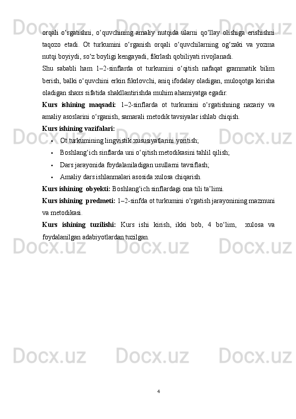 orqali   o‘rgatishni,   o‘quvchining   amaliy   nutqida   ularni   qo‘llay   olishiga   erishishni
taqozo   etadi.   Ot   turkumini   o‘rganish   orqali   o‘quvchilarning   og‘zaki   va   yozma
nutqi boyiydi, so‘z boyligi kengayadi, fikrlash qobiliyati rivojlanadi.
Shu   sababli   ham   1–2-sinflarda   ot   turkumini   o‘qitish   nafaqat   grammatik   bilim
berish, balki o‘quvchini erkin fikrlovchi, aniq ifodalay oladigan, muloqotga kirisha
oladigan shaxs sifatida shakllantirishda muhim ahamiyatga egadir.
Kurs   ishining   maqsadi:   1–2-sinflarda   ot   turkumini   o‘rgatishning   nazariy   va
amaliy asoslarini o‘rganish, samarali metodik tavsiyalar ishlab chiqish.
Kurs ishi ning vazifalari:
 Ot turkumining lingvistik xususiyatlarini yoritish;
 Boshlang‘ich sinflarda uni o‘qitish metodikasini tahlil qilish;
 Dars jarayonida foydalaniladigan usullarni tavsiflash;
 Amaliy dars ishlanmalari asosida xulosa chiqarish.
Kurs ishining  obyekti:  Boshlang‘ich sinflardagi ona tili ta’limi.
Kurs ishining  predmeti:  1–2-sinfda ot turkumini o‘rgatish jarayonining mazmuni
va metodikasi.
Kurs   ishining   tuzilishi:   Kurs   ishi   kirish,   ikki   bob,   4   bo‘lim,     xulosa   va
foydalanilgan adabiyotlardan tuzilgan.
4 