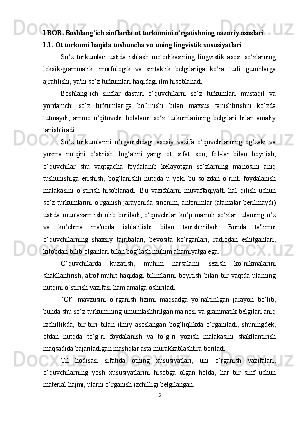 I BOB. Boshlang‘ich sinflarda ot turkumini o‘rgatishning nazariy asoslari
1.1. Ot turkumi haqida tushuncha va uning lingvistik xususiyatlari
So‘z   turkumlari   ustida   ishlash   metodikasining   lingvistik   asosi   so‘zlarning
leksik-grammatik,   morfologik   va   sintaktik   belgilariga   ko‘ra   turli   guruhlarga
ajratilishi, ya'ni so‘z turkumlari haqidagi ilm hisoblanadi.
Boshlang‘ich   sinflar   dasturi   o‘quvchilarni   so‘z   turkumlari   mustaqil   va
yordamchi   so‘z   turkumlariga   bo‘linishi   bilan   maxsus   tanishtirishni   ko‘zda
tutmaydi,   ammo   o‘qituvchi   bolalarni   so‘z   turkumlarining   belgilari   bilan   amaliy
tanishtiradi.
So‘z   turkumlarini   o‘rganishdagi   asosiy   vazifa   o‘quvchilarning   og‘zaki   va
yozma   nutqini   o‘stirish,   lug‘atini   yangi   ot,   sifat,   son,   fe'l-lar   bilan   boyitish,
o‘quvchilar   shu   vaqtgacha   foydalanib   kelayotgan   so‘zlarning   ma'nosini   aniq
tushunishiga   erishish,   bog‘lanishli   nutqda   u   yoki   bu   so‘zdan   o‘rinli   foydalanish
malakasini   o‘stirish   hisoblanadi.   Bu   vazifalarni   muvaffaqiyatli   hal   qilish   uchun
so‘z turkumlarini o‘rganish jarayonida sinonim, antonimlar (atamalar berilmaydi)
ustida   muntazam   ish   olib   boriladi,   o‘quvchilar   ko‘p   ma'noli   so‘zlar,   ularning   o‘z
va   ko‘chma   ma'noda   ishlatilishi   bilan   tanishtiriladi.   Bunda   ta'limni
o‘quvchilarning   shaxsiy   tajribalari,   bevosita   ko‘rganlari,   radiodan   eshitganlari,
kitobdan bilib olganlari bilan bog‘lash muhim ahamiyatga ega.
O‘quvchilarda   kuzatish,   muhim   narsalarni   sezish   ko‘nikmalarini
shakllantirish,   atrof-muhit   haqidagi   bilimlarini   boyitish   bilan   bir   vaqtda   ularning
nutqini o‘stirish vazifasi ham amalga oshiriladi.
“Ot”   mavzusini   o‘rganish   tizimi   maqsadga   yo‘naltirilgan   jarayon   bo‘lib,
bunda shu so‘z turkumining umumlashtirilgan ma'nosi va grammatik belgilari aniq
izchillikda,   bir-biri   bilan   ilmiy   asoslangan   bog‘liqlikda   o‘rganiladi,   shuningdek,
otdan   nutqda   to‘g‘ri   foydalanish   va   to‘g‘ri   yozish   malakasini   shakllantirish
maqsadida bajariladigan mashqlar asta murakkablashtira boriladi.
Til   hodisasi   sifatida   otning   xususiyatlari,   uni   o‘rganish   vazifalari,
o‘quvchilarning   yosh   xususiyatlarini   hisobga   olgan   holda,   har   bir   sinf   uchun
material hajmi, ularni o‘rganish izchilligi belgilangan.
5 