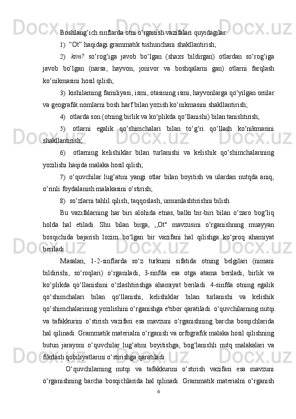 Boshlang‘ich sinflarda otni o‘rganish vazifalari quyidagilar:
1) “Ot” haqidagi grammatik tushunchani shakllantirish;
2) kim?   so‘rog‘iga   javob   bo‘lgan   (shaxs   bildirgan)   otlardan   so‘rog‘iga
javob   bo‘lgan   (narsa,   hayvon,   jonivor   va   boshqalarni   gan)   otlarni   farqlash
ko‘nikmasini hosil qilish;
3) kishilarning familiyasi, ismi, otasining ismi, hayvonlarga qo‘yilgan ornlar
va geografik nomlarni bosh harf bilan yozish ko‘nikmasini shakllantirish;
4) otlarda son (otning birlik va ko‘plikda qo‘llanishi) bilan tanishtirish;
5) otlarni   egalik   qo‘shimchalari   bilan   to‘g‘ri   qo‘llash   ko‘nikmasini
shakllantirish;
6) otlarning   kelishiklar   bilan   turlanishi   va   kelishik   qo‘shimchalarining
yozilishi haqida malaka hosil qilish;
7) o‘quvchilar   lug‘atini   yangi   otlar   bilan   boyitish   va   ulardan   nutqda   aniq,
o‘rinli foydalanish malakasini o‘stirish;
8) so‘zlarni tahlil qilish, taqqoslash, umumlashtirishni bilish.
Bu   vazifalarning   har   biri   alohida   etnas,   balki   bir-biri   bilan   o‘zaro   bog‘liq
holda   hal   etiladi.   Shu   bilan   birga,   ,,Ot"   mavzusini   o‘rganishning   muayyan
bosqichida   bajarish   lozim   bo‘lgan   bir   vazifani   hal   qilishga   ko‘proq   ahamiyat
beriladi.
Masalan,   1-2-sinflarda   so‘z   turkumi   sifatida   otning   belgilari   (nimani
bildirishi,   so‘roqlari)   o‘rganiladi,   3-sinfda   esa   otga   atama   beriladi,   birlik   va
ko‘plikda   qo‘llanishini   o‘zlashtirishga   ahamiyat   beriladi.   4-sinfda   otning   egalik
qo‘shimchalari   bilan   qo‘llanishi,   kelishiklar   bilan   turlanishi   va   kelishik
qo‘shimchalarining yozilishini o‘rganishga e'tibor qaratiladi. o‘quvchilarning nutqi
va   tafakkurini   o‘stirish   vazifasi   esa   mavzuni   o‘rganishning   barcha   bosqichlarida
hal qilinadi. Grammatik materialni o‘rganish va orfografik malaka hosil qilishning
butun   jarayoni   o‘quvchilar   lug‘atini   boyitishga,   bog‘lanishli   nutq   malakalari   va
fikrlash qobiliyatlarini o‘stirishga qaratiladi.
  O‘quvchilaming   nutqi   va   tafakkurini   o‘stirish   vazifasi   esa   mavzuni
o‘rganishning   barcha   bosqichlarida   hal   qilinadi.   Grammatik   materialni   o‘rganish
6 