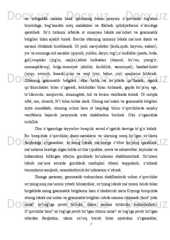 va   orfografik   malaka   hosil   qilishning   butun   jarayoni   o‘quvchilar   lug‘atini
boyitishga,   bog‘lanishli   nutq   malakalari   va   fikrlash   qobiliyatlarini   o‘stirishga
qaratiladi.   So‘z   turkumi   sifatida   ot   muayyan   leksik   ma’nolari   va   grammatik
belgilari   bilan   ajralib   turadi.   Barcha   otlarning   umumiy   leksik   ma’nosi   shaxs   va
narsani   ifodalash   hisoblanadi.   Ot   jonli   mavjudotlar   (kishi,qush,   hayvon,   asalari),
yer va osmonga oid narsalar (quyosh, yulduz, daryo, tog‘),o‘simliklar (paxta, beda,
gul),voqealar   (yig‘in,   majlis),tabiat   hodisalari   (shamol,   bo‘ron,   yomg‘ir,
momaqaldiroq),   belgi-xususiyat   (ahillik,   kuchlilik,   samimiyat),   harakat-holat
(uyqu,   sevinch,   kurash),o‘rin   va   vaqt   (yoz,   bahor,   joy)   nomlarini   bildiradi.
Otlaming   grammatik   belgilari:   otlar   birlik   va   ko‘plikda   qo‘llanadi,   egalik
qo‘shimchalari   bilan   o‘zgaradi,   kelishiklar   bilan   turlanadi,   gapda   ko‘proq   ega,
to‘ldiruvchi,   aniqlovchi,   shuningdek,   hol   va   kesim   vazifasida   keladi.   Ot   nutqda
sifat, son, olmosh, fe’l bilan birika oladi. Otning ma’nolari va grammatik belgilari
xiyla   murakkab,   shuning   uchun   ham   ot   haqidagi   bilim   o‘quvchilarda   amaliy
vazifalarni   bajarish   jarayonida   asta   shakllantira   boriladi.   Otni   o‘rganishda
izchillik. 
Otni  o‘rganishga   tayyorlov  bosqichi   savod  o‘rgatish  davriga to‘g‘ri  keladi.
Bu   bosqichda   o‘quvchilar   shaxs-narsalarni   va   ularning   nomi   bo‘lgan   so‘zlarni
farqlashga   o‘rganadilar,   so‘zning   leksik   ma’nosiga   e’tibor   ko‘proq   qaratiladi,
ma’nolarini hisobga olgan holda so‘zlar (qushlar, meva va sabzavotlar, kiyimlar va
hokazolarni   bildirgan   otlar)ni   guruhlash   ko‘nikmasi   shakllantiriladi.   So‘zlarni
leksik   ma’nosi   asosida   guruhlash   mashqlari   otlarni   taqqoslash,   o‘xshash
tomonlarini aniqlash, umumlashtirish ko‘nikmasini o‘stiradi. 
Shunga   qaramay,   grammatik   tushunchani   shakllantirish   uchun   o‘quvchilar
so‘zning aniq ma’nosini yetarli bilmaydilar, so‘zning leksik ma’nosini bilish bilan
birgalikda uning grammatik belgilarini ham o‘zlashtirish zarur.Keyingi bosqichda
otning leksik ma’nolari va grammatik belgilari ustida maxsus ishlanadi (kim? yoki
nima?   so‘rog‘iga   javob   bo‘lishi,   shaxs,   narsani   bildirishi   tushuntiriladi).
O‘quvchilar kim? so‘rog‘iga javob bo‘lgan otlarni nima? so‘rog‘iga javob bo‘lgan
otlardan   farqlashni,   ularni   so‘roq   berish   bilan   ajratishni   o‘rganadilar,
7 