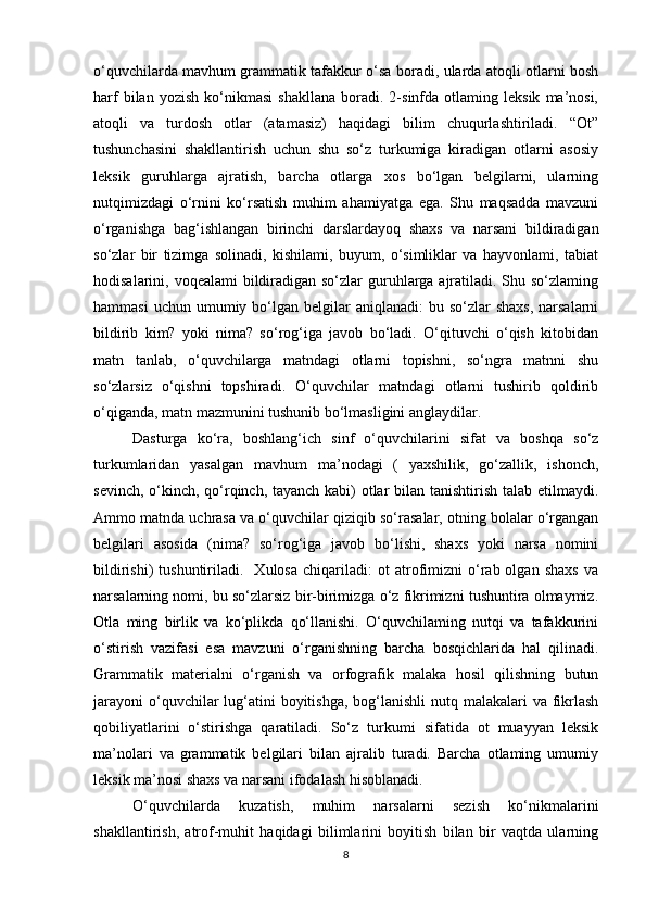 o‘quvchilarda mavhum grammatik tafakkur o‘sa boradi, ularda atoqli otlarni bosh
harf   bilan   yozish   ko‘nikmasi   shakllana   boradi.  2-sinfda  otlaming   leksik   ma’nosi,
atoqli   va   turdosh   otlar   (atamasiz)   haqidagi   bilim   chuqurlashtiriladi.   “Ot”
tushunchasini   shakllantirish   uchun   shu   so‘z   turkumiga   kiradigan   otlarni   asosiy
leksik   guruhlarga   ajratish,   barcha   otlarga   xos   bo‘lgan   belgilarni,   ularning
nutqimizdagi   o‘rnini   ko‘rsatish   muhim   ahamiyatga   ega.   Shu   maqsadda   mavzuni
o‘rganishga   bag‘ishlangan   birinchi   darslardayoq   shaxs   va   narsani   bildiradigan
so‘zlar   bir   tizimga   solinadi,   kishilami,   buyum,   o‘simliklar   va   hayvonlami,   tabiat
hodisalarini, voqealami  bildiradigan so‘zlar  guruhlarga ajratiladi. Shu so‘zlaming
hammasi   uchun  umumiy  bo‘lgan  belgilar  aniqlanadi:   bu so‘zlar   shaxs,  narsalarni
bildirib   kim?   yoki   nima?   so‘rog‘iga   javob   bo‘ladi.   O‘qituvchi   o‘qish   kitobidan
matn   tanlab,   o‘quvchilarga   matndagi   otlarni   topishni,   so‘ngra   matnni   shu
so‘zlarsiz   o‘qishni   topshiradi.   O‘quvchilar   matndagi   otlarni   tushirib   qoldirib
o‘qiganda, matn mazmunini tushunib bo‘lmasligini anglaydilar. 
Dasturga   ko‘ra,   boshlang‘ich   sinf   o‘quvchilarini   sifat   va   boshqa   so‘z
turkumlaridan   yasalgan   mavhum   ma’nodagi   (   yaxshilik,   go‘zallik,   ishonch,
sevinch, o‘kinch, qo‘rqinch, tayanch kabi) otlar  bilan tanishtirish talab etilmaydi.
Ammo matnda uchrasa va o‘quvchilar qiziqib so‘rasalar, otning bolalar o‘rgangan
belgilari   asosida   (nima?   so‘rog‘iga   javob   bo‘lishi,   shaxs   yoki   narsa   nomini
bildirishi)   tushuntiriladi.     Xulosa   chiqariladi:   ot   atrofimizni   o‘rab  olgan   shaxs   va
narsalarning nomi, bu so‘zlarsiz bir-birimizga o‘z fikrimizni tushuntira olmaymiz.
Otla   ming   birlik   va   ko‘plikda   qo‘llanishi.   O‘quvchilaming   nutqi   va   tafakkurini
o‘stirish   vazifasi   esa   mavzuni   o‘rganishning   barcha   bosqichlarida   hal   qilinadi.
Grammatik   materialni   o‘rganish   va   orfografik   malaka   hosil   qilishning   butun
jarayoni  o‘quvchilar  lug‘atini  boyitishga,  bog‘lanishli  nutq malakalari  va  fikrlash
qobiliyatlarini   o‘stirishga   qaratiladi.   So‘z   turkumi   sifatida   ot   muayyan   leksik
ma’nolari   va   grammatik   belgilari   bilan   ajralib   turadi.   Barcha   otlaming   umumiy
leksik ma’nosi shaxs va narsani ifodalash hisoblanadi. 
O‘quvchilarda   kuzatish,   muhim   narsalarni   sezish   ko‘nikmalarini
shakllantirish,   atrof-muhit   haqidagi   bilimlarini   boyitish   bilan   bir   vaqtda   ularning
8 