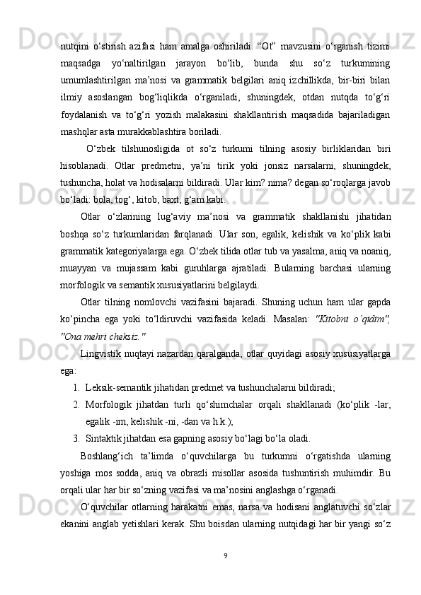 nutqini   o‘stirish   azifasi   ham   amalga   oshiriladi.   “Ot”   mavzusini   o‘rganish   tizimi
maqsadga   yo‘naltirilgan   jarayon   bo‘lib,   bunda   shu   so‘z   turkumining
umumlashtirilgan   ma’nosi   va   grammatik   belgilari   aniq   izchillikda,   bir-biri   bilan
ilmiy   asoslangan   bog‘liqlikda   o‘rganiladi,   shuningdek,   otdan   nutqda   to‘g‘ri
foydalanish   va   to‘g‘ri   yozish   malakasini   shakllantirish   maqsadida   bajariladigan
mashqlar asta murakkablashtira boriladi. 
  O‘zbek   tilshunosligida   ot   so‘z   turkumi   tilning   asosiy   birliklaridan   biri
hisoblanadi.   Otlar   predmetni,   ya’ni   tirik   yoki   jonsiz   narsalarni,   shuningdek,
tushuncha, holat va hodisalarni bildiradi. Ular kim? nima? degan so‘roqlarga javob
bo‘ladi:  bol а , tog‘, kitob, baxt, g‘am  kabi.
Otlar   o‘zlarining   lug‘aviy   ma’nosi   va   grammatik   shakllanishi   jihatidan
boshqa   so‘z   turkumlaridan   farqlanadi.   Ular   son,   egalik,   kelishik   va   ko‘plik   kabi
grammatik kategoriyalarga ega. O‘zbek tilida otlar  tub  va  yasalma ,  aniq  va  noaniq ,
muayyan   va   mujassam   kabi   guruhlarga   ajratiladi.   Bularning   barchasi   ularning
morfologik va semantik xususiyatlarini belgilaydi.
Otlar   tilning   nomlovchi   vazifasi ni   bajaradi.   Shuning   uchun   ham   ular   gapda
ko‘pincha   ega   yoki   to‘ldiruvchi   vazifasida   keladi.   Masalan:   "Kitobni   o‘qidim",
"Ona mehri cheksiz."
Lingvistik nuqtayi  nazardan qaralganda, otlar  quyidagi  asosiy  xususiyatlarga
ega:
1. Leksik-semantik jihatidan  predmet va tushunchalarni bildiradi;
2. Morfologik   jihatdan   turli   qo‘shimchalar   orqali   shakllanadi   (ko‘plik   -lar,
egalik -im, kelishik -ni, -dan va h.k.);
3. Sintaktik jihatdan  esa gapning asosiy bo‘lagi bo‘la oladi.
Boshlang‘ich   ta’limda   o‘quvchilarga   bu   turkumni   o‘rgatishda   ularning
yoshiga   mos   sodda,   aniq   va   obrazli   misollar   asosida   tushuntirish   muhimdir.   Bu
orqali ular har bir so‘zning vazifasi va ma’nosini anglashga o‘rganadi.
O‘quvchilar   otlarning   harakatni   emas,   narsa   va   hodisani   anglatuvchi   so‘zlar
ekanini anglab yetishlari kerak. Shu boisdan ularning nutqidagi har bir yangi so‘z
9 
