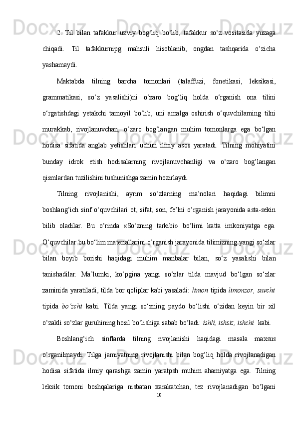 2.   Til   bilan   tafakkur   uzviy   bog‘liq   bo‘lib,   tafakkur   so‘z   vositasida   yuzaga
chiqadi.   Til   tafakkurnipg   mahsuli   hisoblanib,   ongdan   tashqarida   o‘zicha
yashamaydi.
Maktabda   tilning   barcha   tomonlari   (talaffuzi,   fonetikasi,   leksikasi,
grammatikasi,   so‘z   yasalishi)ni   o‘zaro   bog‘liq   holda   o‘rganish   ona   tilini
o‘rgatishdagi   yetakchi   tamoyil   bo‘lib,   uni   amalga   oshirish   o‘quvchilarning   tilni
murakkab,   rivojlanuvchan,   o‘zaro   bog‘langan   muhim   tomonlarga   ega   bo‘lgan
hodisa   sifatida   anglab   yetishlari   uchun   ilmiy   asos   yaratadi.   Tilning   mohiyatini
bunday   idrok   etish   hodisalarning   rivojlanuvchanligi   va   o‘zaro   bog‘langan
qismlardan tuzilishini tushunishga zamin hozirlaydi.
Tilning   rivojlanishi,   ayrim   so‘zlarning   ma’nolari   haqidagi   bilimni
boshlang‘ich sinf o‘quvchilari ot, sifat, son, fe’lni o‘rganish jarayonida asta-sekin
bilib   oladilar.   Bu   o‘rinda   «So‘zning   tarkibi»   bo‘limi   katta   imkoniyatga   ega.
O‘quvchilar bu bo‘lim materiallarini o‘rganish jarayonida tilimizning yangi so‘zlar
bilan   boyib   borishi   haqidagi   muhim   manbalar   bilan,   so‘z   yasalishi   bilan
tanishadilar.   Ma’lumki,   ko‘pgina   yangi   so‘zlar   tilda   mavjud   bo‘lgan   so‘zlar
zaminida yaratiladi, tilda bor qoliplar kabi yasaladi:   limon   tipida   limonzor, suvchi
tipida   bo‘zchi   kabi.   Tilda   yangi   so‘zning   paydo   bo‘lishi   o‘zidan   keyin   bir   xil
o‘zakli so‘zlar guruhining hosil bo‘lishiga sabab bo‘ladi:  ishli, ishsiz, ishchi   kabi.
B oshlang‘ich   sinflarda   tilning   rivojlanishi   haqidagi   masala   maxsus
o‘rganilmaydi.   Tilga   jamiyatning   rivojlanishi   bilan   bog‘liq   holda   rivojlanadigan
hodisa   sifatida   ilmiy   qarashga   zamin   yaratpsh   muhim   ahamiyatga   ega.   Tilning
leksik   tomoni   boshqalariga   nisbatan   xarakatchan,   tez   rivojlanadigan   bo‘lgani
10 