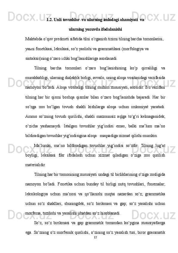 1.2.  Unli  tovushlar  va ul arning imlodagi ahamiyati  va
ularning yozuvda ifodalanishi
Maktabda o‘quv predmeti sifatida tilni o‘rganish tizimi tilning barcha tomonlarini, 
yaьni fonetikasi, leksikasi, so‘z yaslishi va grammatikasi (morfologiya va 
sintaksis)ning o‘zaro ichki bog‘lanishlariga asoslanadi.
Tilning   barcha   tomonlari   o‘zaro   bog‘lanishining   ko‘p   qirraliligi   va
murakkabligi, ularning dialektik birligi, avvalo, uning aloqa vositasidagi vazifasida
namoyon bo‘ladi. Aloqa vositaligi tilning muhim xususiyati, asosidir. Bu vazifani
tilning   har   bir   qismi   boshqa   qismlar   bilan   o‘zaro   bog‘lanishda   bajaradi.   Har   bir
so‘zga   xos   bo‘lgan   tovush   shakli   kishilarga   aloqa   uchun   imkoniyat   yaratadi.
Ammo   so‘zning   tovush   qurilishi,   shakli   mazmunsiz   aqlga   to‘g‘ri   kelmaganidek,
o‘zicha   yashamaydi.   Istalgan   tovushlar   yig‘indisi   emas,   balki   ma’lum   ma’no
bildiradigan tovushlar yig‘indisigina aloqa   maqsadiga xizmat qilishi mumkin.
Ma’lumki,   ma’no   bildiradigan   tovushlar   yig‘indisi   so‘zdir.   Tilning   lug‘at
boyligi,   leksikasi   fikr   ifodalash   uchun   xizmat   qiladigan   o‘ziga   xos   qurilish
materialidir.
Tilning har bir tomonining xususiyati undagi til birliklarining o‘ziga xosligida
namoyon   bo‘ladi.   Fonetika   uchun   bunday   til   birligi   nutq   tovushlari,   fonemalar;
leksikologiya   uchun   ma’nosi   va   qo‘llanishi   nuqtai   nazardan   so‘z;   grammatika
uchun   so‘z   shakllari,   shuningdek,   so‘z   birikmasi   va   gap;   so‘z   yasalishi   uchun
morfema, tuzilishi va yasalishi jihatdan so‘z hisoblanadi.
So‘z,   so‘z   birikmasi   va   gap   grammatik   tomondan   ko‘pgina   xususiyatlarga
ega. So‘zning o‘z morfemik qurilishi, o‘zining so‘z yasalish turi, biror grammatik
12 