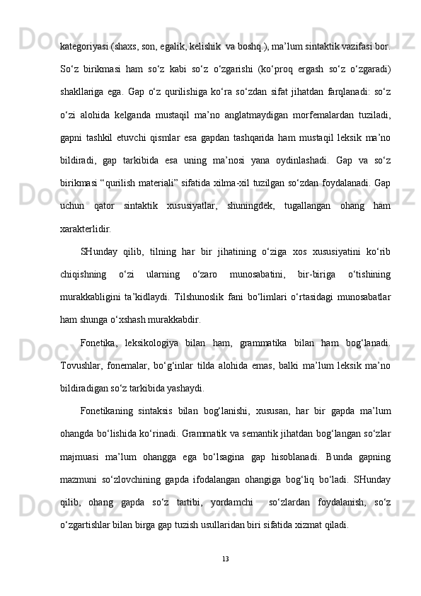 kategoriyasi (shaxs, son, egalik, kelishik  va boshq.), ma’lum sintaktik vazifasi bor.
So‘z   birikmasi   ham   so‘z   kabi   so‘z   o‘zgarishi   (ko‘proq   ergash   so‘z   o‘zgaradi)
shakllariga   ega.   Gap   o‘z   qurilishiga   ko‘ra   so‘zdan   sifat   jihatdan   farqlanadi:   so‘z
o‘zi   alohida   kelganda   mustaqil   ma’no   anglatmaydigan   morfemalardan   tuziladi,
gapni   tashkil   etuvchi   qismlar   esa   gapdan   tashqarida   ham   mustaqil   leksik   ma’no
bildiradi,   gap   tarkibida   esa   uning   ma’nosi   yana   oydinlashadi.   Gap   va   so‘z
birikmasi “qurilish materiali” sifatida xilma-xil tuzilgan so‘zdan foydalanadi. Gap
uchun   qator   sintaktik   xususiyatlar,   shuningdek,   tugallangan   ohang   ham
xarakterlidir.
SHunday   qilib,   tilning   har   bir   jihatining   o‘ziga   xos   xususiyatini   ko‘rib
chiqishning   o‘zi   ularning   o‘zaro   munosabatini,   bir-biriga   o‘tishining
murakkabligini   ta’kidlaydi.   Tilshunoslik   fani   bo‘limlari   o‘rtasidagi   munosabatlar
ham shunga o‘xshash murakkabdir.
Fonetika,   leksikologiya   bilan   ham,   grammatika   bilan   ham   bog‘lanadi.
Tovushlar,   fonemalar,   bo‘g‘inlar   tilda   alohida   emas,   balki   ma’lum   leksik   ma’no
bildiradigan so‘z tarkibida yashaydi.
Fonetikaning   sintaksis   bilan   bog‘lanishi,   xususan,   har   bir   gapda   ma’lum
ohangda bo‘lishida ko‘rinadi. Grammatik va semantik jihatdan bog‘langan so‘zlar
majmuasi   ma’lum   ohangga   ega   bo‘lsagina   gap   hisoblanadi.   Bunda   gapning
mazmuni   so‘zlovchining   gapda   ifodalangan   ohangiga   bog‘liq   bo‘ladi.   SHunday
qilib,   ohang   gapda   so‘z   tartibi,   yordamchi     so‘zlardan   foydalanish,   so‘z
o‘zgartishlar bilan birga gap tuzish usullaridan biri sifatida xizmat qiladi.
13