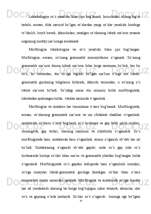 Leksikologiya so‘z yasalishi  bilan jips bog‘lanadi: birinchidan, tilning lug‘at
tarkibi,   asosan,   tilda   mavjud   bo‘lgan   so‘zlardan   yangi   so‘zlar   yasalishi   hisobiga
to‘ldirilib, boyib boradi; ikkinchidan, yasalgan so‘zlarning leksik ma’nosi yasama
negizning moddiy ma’nosiga asoslanadi.
Morfologiya   leksikologiya   va   s o‘ z   yasalishi   bilan   jips   bo g‘ langan.
Morfologiya,   asosan,   s o‘ zning   grammatik   xususiyatlarini   o‘ rganadi.   S o‘ zning
grammatik   ma’nosi   doimo   l e ksik   ma’nosi   bilan   birga   namoyon   b o‘ lad i ,   h ar   bir
s o‘ z,   bir   tomondan,   shu   s o‘ zga   t e gishli   b o‘ lgan   ma’lum   o‘ ziga   xos   leksik-
grammatik   guru h ning   belgilarini   bildiradi,   ikkinchi   tomondan,   u   s o‘ zning   o‘ z
l e ksik   ma’nosi   b o‘ ladi.   S o‘ zdagi   mana   shu   umumiy   birlik   morfologiyada,
l e ksikadan ajralmagan  h olda,    leksika zaminida  o‘ rganiladi.
Morfologiya   va   sintaksis   h ar   tomonlama   o‘ zaro   bo g‘ lanadi.   Morfologiyada,
asosan,   s o‘ zlarning   grammatik   ma’nosi   va   uni   ifodalash   shakllari   o‘ rganiladi;
sintaksisda   s o‘ zlarni   o‘ zaro   bo g‘ lanib   s o‘ z   birikmasi   va   gap   h osil   q ilish   usullari,
shuningd e k,   gap   turlari,   ularning   mazmuni   va   ishlatilishi   o‘ rganiladi.   S o‘ z
morfologiyada   h am,   sintaksisda   h am   o‘ rganiladi,   ammo   o‘ rganish   ob’ e kti   h ar   xil
b o‘ ladi.   Sintaksisning   o‘ rganish   ob’ekti   gapdir;   unda   s o‘ z   gap   yoki   s o‘ z
birikmasida   bosh q a   s o‘ zlar   bilan   ma’no   va   grammatik   ji h atdan   bo g‘ langan   h olda
o‘ rganiladi.   Morfologiyada   s o‘ z   gapdan   tash q arida   h am   o‘ rganilishi   mumkin;
s o‘ zga   muayyan   l e ksik-grammatik   guru h ga   kiradigan   s o‘ zlar   bilan   o‘ zaro
munosabati   nu q tai   nazaridan   q araladi.   Morfologiya   va   sintaksisda   s o‘ zga   bunday
h ar   xil   yondashish   ularning   bir-biriga   bo g‘ li q ligini   inkor   etmaydi,   aksincha,   ular
s o‘ z   va   gapning   o‘ zida   yashaydi.   S o‘ zlar   s o‘ z   o‘ zgarish     tizimiga   ega   b o‘ lgani
14 