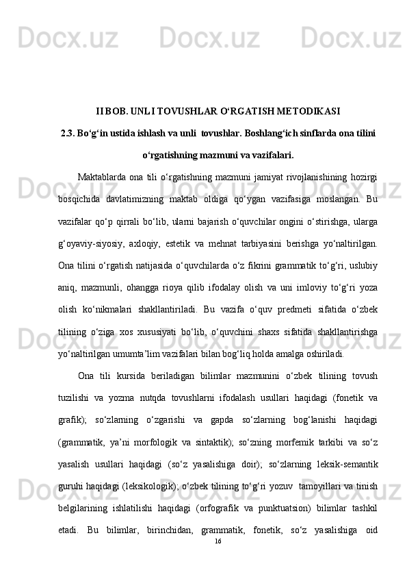 II BOB. UNLI TOVUSHLAR O‘RGATISH METODIKASI
2.3.   Bo‘g‘in ustida ishlash va  unli  tovushlar.   Boshlang‘ich sinflarda ona  tilini
o‘rgatishning mazmuni va vazifalari.
Maktablarda   ona   tili   o‘rgatishning   mazmuni   jamiyat   rivojlanishining   hozirgi
bosqichida   davlatimizning   maktab   oldiga   qo‘ygan   vazifasiga   moslangan.   Bu
vazifalar   qo‘p   qirrali   bo‘lib,   ularni   bajarish   o‘quvchilar   ongini   o‘stirishga,   ularga
g‘oyaviy-siyosiy,   axloqiy,   estetik   va   mehnat   tarbiyasini   berishga   yo‘naltirilgan.
Ona tilini o‘rgatish natijasida o‘quvchilarda o‘z fikrini grammatik to‘g‘ri, uslubiy
aniq,   mazmunli,   ohangga   rioya   qilib   ifodalay   olish   va   uni   imloviy   to‘g‘ri   yoza
olish   ko‘nikmalari   shakllantiriladi.   Bu   vazifa   o‘quv   predmeti   sifatida   o‘zbek
tilining   o‘ziga   xos   xususiyati   bo‘lib,   o‘quvchini   shaxs   sifatida   shakllantirishga
yo‘naltirilgan umumta’lim vazifalari bilan bog‘liq holda amalga oshiriladi.
Ona   tili   kursida   beriladigan   bilimlar   mazmunini   o‘zbek   tilining   tovush
tuzilishi   va   yozma   nutqda   tovushlarni   ifodalash   usullari   haqidagi   (fonetik   va
grafik);   so‘zlarning   o‘zgarishi   va   gapda   so‘zlarning   bog‘lanishi   haqidagi
(grammatik,   ya’ni   morfologik   va   sintaktik);   so‘zning   morfemik   tarkibi   va   so‘z
yasalish   usullari   haqidagi   (so‘z   yasalishiga   doir);   so‘zlarning   leksik-semantik
guruhi haqidagi (leksikologik); o‘zbek tilining to‘g‘ri yozuv   tamoyillari va tinish
belgilarining   ishlatilishi   haqidagi   (orfografik   va   punktuatsion)   bilimlar   tashkil
etadi.   Bu   bilimlar,   birinchidan,   grammatik,   fonetik,   so‘z   yasalishiga   oid
16