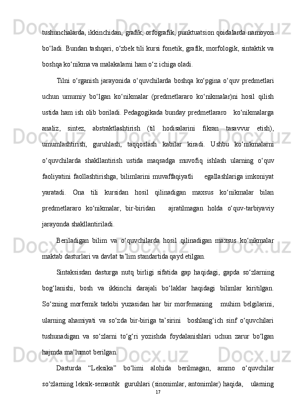 tushunchalarda, ikkinchidan, grafik, orfografik, punktuatsion qoidalarda namoyon
bo‘ladi. Bundan tashqari, o‘zbek tili kursi fonetik, grafik, morfologik, sintaktik va
boshqa ko‘nikma va malakalarni ham o‘z ichiga oladi.
Tilni   o‘rganish   jarayonida   o‘quvchilarda   boshqa   ko‘pgina   o‘quv   predmetlari
uchun   umumiy   bo‘lgan   ko‘nikmalar   (predmetlararo   ko‘nikmalar)ni   hosil   qilish
ustida ham ish olib boriladi. Pedagogikada bunday predmetlararo     ko‘nikmalarga
analiz,   sintez,   abstraktlashtirish   (til   hodisalarini   fikran   tasavvur   etish),
umumlashtirish,   guruhlash,   taqqoslash   kabilar   kiradi.   Ushbu   ko‘nikmalarni
o‘quvchilarda   shakllantirish   ustida   maqsadga   muvofiq   ishlash   ularning   o‘quv
faoliyatini   faollashtirishga,   bilimlarini   muvaffaqiyatli         egallashlariga   imkoniyat
yaratadi.   Ona   tili   kursidan   hosil   qilinadigan   maxsus   ko‘nikmalar   bilan
predmetlararo   ko‘nikmalar,   bir-biridan       ajratilmagan   holda   o‘quv-tarbiyaviy
jarayonda shakllantiriladi.
Beriladigan   bilim   va   o‘quvchilarda   hosil   qilinadigan   maxsus   ko‘nikmalar
maktab dasturlari va davlat ta’lim standartida qayd etilgan.  
Sintaksisdan   dasturga   nutq   birligi   sifatida   gap   haqidagi,   gapda   so‘zlarning
bog‘lanishi,   bosh   va   ikkinchi   darajali   bo‘laklar   haqidagi   bilimlar   kiritilgan.
So‘zning   morfemik   tarkibi   yuzasidan   har   bir   morfemaning       muhim   belgilarini,
ularning   ahamiyati   va   so‘zda   bir-biriga   ta’sirini     boshlang‘ich   sinf   o‘quvchilari
tushunadigan   va   so‘zlarni   to‘g‘ri   yozishda   foydalanishlari   uchun   zarur   bo‘lgan
hajmda ma’lumot berilgan. 
Dasturda   “Leksika”   bo‘limi   alohida   berilmagan,   ammo   o‘quvchilar
so‘zlarning leksik-semantik   guruhlari (sinonimlar, antonimlar) haqida,     ularning
17