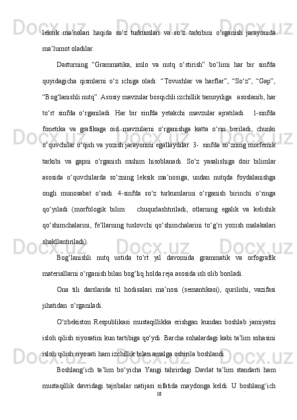 leksik   ma’nolari   haqida   so‘z   turkumlari   va   so‘z   tarkibini   o‘rganish   jarayonida
ma’lumot oladilar.
Dasturning   “Grammatika,   imlo   va   nutq   o‘stirish”   bo‘limi   har   bir   sinfda
quyidagicha   qismlarni   o‘z   ichiga   oladi:   “Tovushlar   va   harflar”,   “So‘z”,   “Gap”,
“Bog‘lanishli nutq”. Asosiy mavzular bosqichli izchillik tamoyiliga   asoslanib, har
to‘rt   sinfda   o‘rganiladi.   Har   bir   sinfda   yetakchi   mavzular   ajratiladi.     1-sinfda
fonetika   va   grafikaga   oid   mavzularni   o‘rganishga   katta   o‘rin   beriladi,   chunki
o‘quvchilar o‘qish va yozish jarayonini egallaydilar. 3-  sinfda so‘zning morfemik
tarkibi   va   gapni   o‘rganish   muhim   hisoblanadi.   So‘z   yasalishiga   doir   bilimlar
asosida   o‘quvchilarda   so‘zning   leksik   ma’nosiga,   undan   nutqda   foydalanishga
ongli   munosabat   o‘sadi.   4-sinfda   so‘z   turkumlarini   o‘rganish   birinchi   o‘ringa
qo‘yiladi   (morfologik   bilim       chuqurlashtiriladi,   otlarning   egalik   va   kelishik
qo‘shimchalarini,   fe’llarning   tuslovchi   qo‘shimchalarini   to‘g‘ri   yozish   malakalari
shakllantiriladi).
Bog‘lanishli   nutq   ustida   to‘rt   yil   davomida   grammatik   va   orfografik
materiallarni o‘rganish bilan bog‘liq holda reja asosida ish olib boriladi.
Ona   tili   darslarida   til   hodisalari   ma’nosi   (semantikasi),   qurilishi,   vazifasi
jihatidan  o‘rganiladi.
O‘zbekiston   Respublikasi   mustaqillikka   erishgan   kundan   boshlab   jamiyatni
isloh qilish siyosatini kun tartibiga qo‘ydi. Barcha sohalardagi kabi ta’lim sohasini
isloh qilish siyosati ham izchillik bilan amalga oshirila boshlandi. 
Boshlang‘ich   ta’lim   bo‘yicha   Yangi   tahrirdagi   Davlat   ta’lim   standarti   ham
mustaqillik   davridagi   tajribalar   natijasi   sifatida   maydonga   keldi.   U   boshlang‘ich
18 