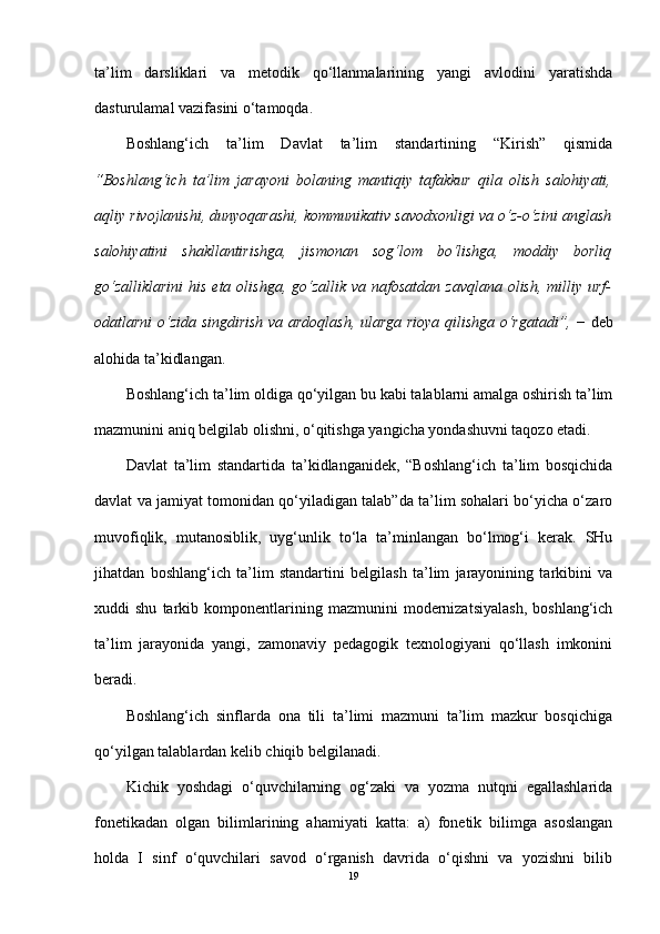 ta’lim   darsliklari   va   metodik   qo‘llanmalarining   yangi   avlodini   yaratishda
dasturulamal vazifasini o‘tamoqda.
Boshlang‘ich   ta’lim   Davlat   ta’lim   standartining   “Kirish”   qismida
“Boshlang‘ich   ta’lim   jarayoni   bolaning   mantiqiy   tafakkur   qila   olish   salohiyati,
aqliy rivojlanishi, dunyoqarashi, kommunikativ savodxonligi va o‘z-o‘zini anglash
salohiyatini   shakllantirishga,   jismonan   sog‘lom   bo‘lishga,   moddiy   borliq
go‘zalliklarini   his  eta  olishga,  go‘zallik  va  nafosatdan  zavqlana  olish,  milliy urf-
odatlarni o‘zida singdirish va ardoqlash, ularga rioya qilishga o‘rgatadi”,   − deb
alohida ta’kidlangan.
Boshlang‘ich ta’lim oldiga qo‘yilgan bu kabi talablarni amalga oshirish ta’lim
mazmunini aniq belgilab olishni, o‘qitishga yangicha yondashuvni taqozo etadi.
Davlat   ta’lim   standartida   ta’kidlanganidek,   “Boshlang‘ich   ta’lim   bosqichida
davlat va jamiyat tomonidan qo‘yiladigan talab”da ta’lim sohalari bo‘yicha o‘zaro
muvofiqlik,   mutanosiblik,   uyg‘unlik   to‘la   ta’minlangan   bo‘lmog‘i   kerak.   SHu
jihatdan   boshlang‘ich   ta’lim   standartini   belgilash   ta’lim   jarayonining   tarkibini   va
xuddi   shu   tarkib  komponentlarining  mazmunini   modernizatsiyalash,   boshlang‘ich
ta’lim   jarayonida   yangi,   zamonaviy   pedagogik   texnologiyani   qo‘llash   imkonini
beradi. 
Boshlang‘ich   sinflarda   ona   tili   ta’limi   mazmuni   ta’lim   mazkur   bosqichiga
qo‘yilgan talablardan kelib chiqib belgilanadi.
Kichik   yoshdagi   o‘quvchilarning   og‘zaki   va   yozma   nutqni   egallashlarida
fonetikadan   olgan   bilimlarining   ahamiyati   katta:   a)   fonetik   bilimga   asoslangan
holda   I   sinf   o‘quvchilari   savod   o‘rganish   davrida   o‘qishni   va   yozishni   bilib
19