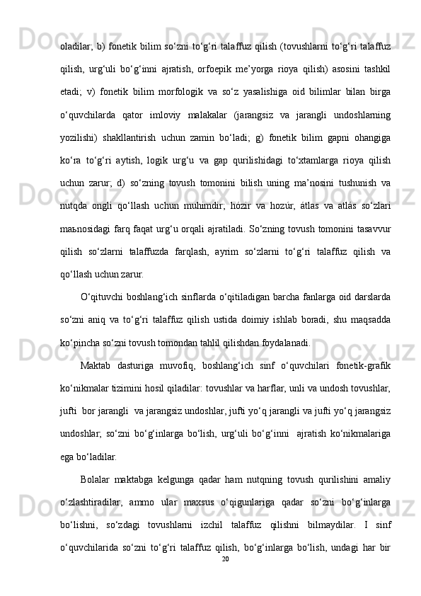 oladilar;  b)   fonetik  bilim  so‘zni  to‘g‘ri   talaffuz  qilish   (tovushlarni  to‘g‘ri   talaffuz
qilish,   urg‘uli   bo‘g‘inni   ajratish,   orfoepik   me’yorga   rioya   qilish)   asosini   tashkil
etadi;   v)   fonetik   bilim   morfologik   va   so‘z   yasalishiga   oid   bilimlar   bilan   birga
o‘quvchilarda   qator   imloviy   malakalar   (jarangsiz   va   jarangli   undoshlarning
yozilishi)   shakllantirish   uchun   zamin   bo‘ladi;   g)   fonetik   bilim   gapni   ohangiga
ko‘ra   to‘g‘ri   aytish,   logik   urg‘u   va   gap   qurilishidagi   to‘xtamlarga   rioya   qilish
uchun   zarur;   d)   so‘zning   tovush   tomonini   bilish   uning   ma’nosini   tushunish   va
nutqda   ongli   qo‘llash   uchun   muhimdir;   h ózir   va   h ozúr,   átlas   va   atlás   so‘zlari
maьnosidagi  farq faqat  urg‘u orqali  ajratiladi. So‘zning tovush  tomonini  tasavvur
qilish   so‘zlarni   talaffuzda   farqlash,   ayrim   so‘zlarni   to‘g‘ri   talaffuz   qilish   va
qo‘llash uchun zarur.
O‘qituvchi boshlang‘ich sinflarda o‘qitiladigan barcha fanlarga oid darslarda
so‘zni   aniq   va   to‘g‘ri   talaffuz   qilish   ustida   doimiy   ishlab   boradi,   shu   maqsadda
ko‘pincha so‘zni tovush tomondan tahlil qilishdan foydalanadi.
Maktab   dasturiga   muvofiq,   boshlang‘ich   sinf   o‘quvchilari   fonetik-grafik
ko‘nikmalar tizimini hosil qiladilar: tovushlar va harflar, unli va undosh tovushlar,
jufti  bor jarangli  va jarangsiz undoshlar, jufti yo‘q jarangli va jufti yo‘q jarangsiz
undoshlar;   so‘zni   bo‘g‘inlarga   bo‘lish,   urg‘uli   bo‘g‘inni     ajratish   ko‘nikmalariga
ega bo‘ladilar.
Bolalar   maktabga   kelgunga   qadar   ham   nutqning   tovush   qurilishini   amaliy
o‘zlashtiradilar,   ammo   ular   maxsus   o‘qigunlariga   qadar   so‘zni   bo‘g‘inlarga
bo‘lishni,   so‘zdagi   tovushlarni   izchil   talaffuz   qilishni   bilmaydilar.   I   sinf
o‘quvchilarida   so‘zni   to‘g‘ri   talaffuz   qilish,   bo‘g‘inlarga   bo‘lish,   undagi   har   bir
20