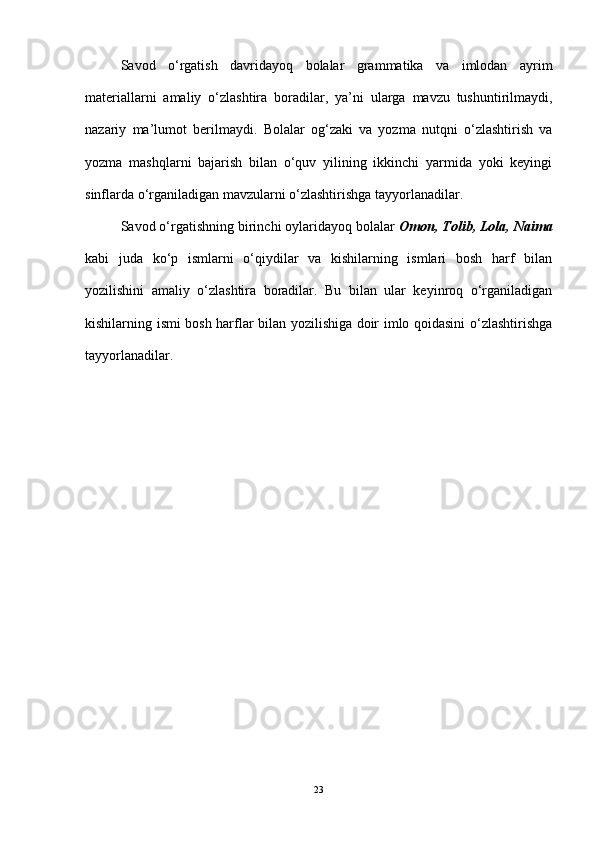 Savod   o‘rgatish   davridayoq   bolalar   grammatika   va   imlodan   ayrim
materiallarni   amaliy   o‘zlashtira   boradilar,   ya ’ ni   ularga   mavzu   tushuntirilmaydi,
nazariy   ma ’ lumot   berilmaydi.   Bolalar   og‘zaki   va   yozma   nutqni   o‘zlashtirish   va
yozma   mashqlarni   bajarish   bilan   o‘quv   yilining   ikkinchi   yarmida   yoki   keyingi
sinflarda o‘rganiladigan mavzularni o‘zlashtirishga tayyorlanadilar.
Savod o‘rgatishning birinchi oylaridayoq bolalar  Omon, Tolib, Lola, Naima
kabi   juda   ko‘p   ismlarni   o‘qiydilar   va   kishilarning   ismlari   bosh   harf   bilan
yozilishini   amaliy   o‘zlashtira   boradilar.   Bu   bilan   ular   keyinroq   o‘rganiladigan
kishilarning ismi bosh harflar bilan yozilishiga doir imlo qoidasini o‘zlashtirishga
tayyorlanadilar. 
23 