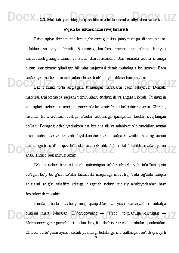 2.2. Maktab yoshidagi o‘quvchilarda imlo savodxonligini va xatosiz
o‘qish ko‘nikmalarini rivojlantirish
Psixologiya   fanidan   ma‘lumki,shaxsning   bilish   jarayonlariga   diqqat,   xotira,
tafakkur   va   xayol   kiradi.   Bularning   barchasi   mehnat   va   o‘quv   faoliyati
samaradorligining   muhim   va   zarur   shartlaridandir.   Ular   orasida   xotira   insonga
butun umr  xizmat  qiladigan bilimlar  majmuasi  desak  mubolag‘a bo‘lmaydi. Esda
saqlangan ma‘lumotni xotiradan chiqarib olib qayta tiklash ham muhim. 
Biz   o‘zimiz   to‘la   anglagan,   tushungan   narsalarni   oson   eslaymiz.   Demak,
materiallarni xotirada saqlash uchun ularni tushunish va anglash kerak. Tushunish
va anglash uchun esa ayni jarayonni o‘z ko‘zimiz bilan ko‘rishimiz zarur. Chunki,
insonda   ko‘z   xotirasi   boshqa   a‘zolar   xotirasiga   qaraganda   kuchli   rivojlangan
bo‘ladi. Pedagogik faoliyatimizda esa biz ona tili va adabiyot o‘qituvchilari aynan
o‘sha   xotira   turidan   unumli   foydalanishimiz   maqsadga   muvofiq.   Buning   uchun
boshlangich   sinf   o‘quvchilarida   asta-sekinlik   bilan   kitobxonlik   madaniyatini
shakllantirib borishimiz lozim. 
Diktant uchun h va x tovushi qatnashgan so‘zlar olinishi yoki talaffuzi qiyin
bo‘lgan ko‘p bo‘g‘inli so‘zlar tanlanishi maqsadga muvofiq. Yoki og‘zaki  nutqda
so‘zlarni   to‘g‘ri   talaffuz   etishga   o‘rgatish   uchun   she‘riy   adabiyotlardan   ham
foydalanish mumkin. 
Bunda   albatta   auditoriyaning   qiziqishlari   va   yosh   xususiyatlari   inobatga
olinishi   shart.   Masalan,   E.Vohidovning   ―   “Nido”   to‘plamiga   kiritilgan   ―
Matmusaning   sarguzashtlari   bilan   bog‘liq   she‘riy   parchalar   shular   jumlasidan.‖
Chunki bu to‘plam aynan kichik yoshdagi bolalarga mo‘ljallangan bo‘lib qiziqarli
24