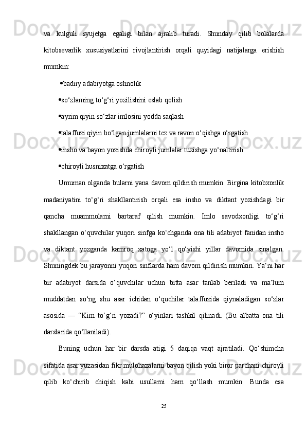 va   kulguli   syujetga   egaligi   bilan   ajralib   turadi.   Shunday   qilib   bolalarda
kitobsevarlik   xususiyatlarini   rivojlantirish   orqali   quyidagi   natijalarga   erishish
mumkin:
   badiiy adabiyotga oshnolik 
 so‘zlarning to‘g‘ri yozilishini eslab qolish 
 ayrim qiyin so‘zlar imlosini yodda saqlash 
 talaffuzi qiyin bo‘lgan jumlalarni tez va ravon o‘qishga o‘rgatish 
 insho va bayon yozishda chiroyli jumlalar tuzishga yo‘naltirish 
 chiroyli husnixatga o‘rgatish 
Umuman olganda bularni yana davom qildirish mumkin. Birgina kitobxonlik
madaniyatini   to‘g‘ri   shakllantirish   orqali   esa   insho   va   diktant   yozishdagi   bir
qancha   muammolarni   bartaraf   qilish   mumkin.   Imlo   savodxonligi   to‘g‘ri
shakllangan o‘quvchilar  yuqori  sinfga ko‘chganda ona tili adabiyot  fanidan insho
va   diktant   yozganda   kamroq   xatoga   yo‘l   qo‘yishi   yillar   davomida   sinalgan.
Shuningdek bu jarayonni yuqori sinflarda ham davom qildirish mumkin. Ya‘ni har
bir   adabiyot   darsida   o‘quvchilar   uchun   bitta   asar   tanlab   beriladi   va   ma‘lum
muddatdan   so‘ng   shu   asar   ichidan   o‘quchilar   talaffuzida   qiynaladigan   so‘zlar
asosida   ―   “Kim   to‘g‘ri   yozadi?”   o‘yinlari   tashkil   qilinadi.   (Bu   albatta   ona   tili
darslarida qo‘llaniladi).
Buning   uchun   har   bir   darsda   atigi   5   daqiqa   vaqt   ajratiladi.   Qo‘shimcha
sifatida asar yuzasidan fikr mulohazalarni bayon qilish yoki biror parchani chiroyli
qilib   ko‘chirib   chiqish   kabi   usullarni   ham   qo‘llash   mumkin.   Bunda   esa
25 