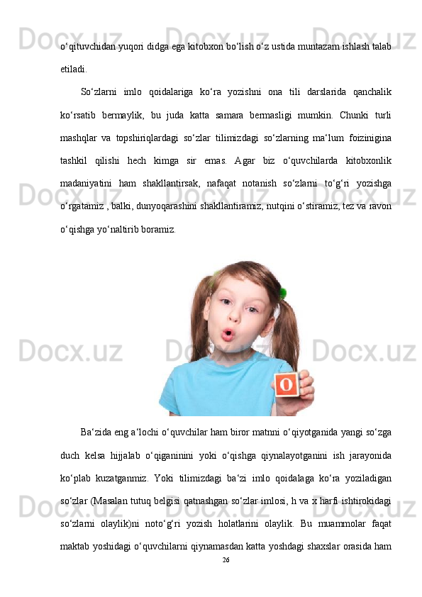 o‘qituvchidan yuqori didga ega kitobxon bo‘lish o‘z ustida muntazam ishlash talab
etiladi.
So‘zlarni   imlo   qoidalariga   ko‘ra   yozishni   ona   tili   darslarida   qanchalik
ko‘rsatib   bermaylik,   bu   juda   katta   samara   bermasligi   mumkin.   Chunki   turli
mashqlar   va   topshiriqlardagi   so‘zlar   tilimizdagi   so‘zlarning   ma‘lum   foizinigina
tashkil   qilishi   hech   kimga   sir   emas.   Agar   biz   o‘quvchilarda   kitobxonlik
madaniyatini   ham   shakllantirsak,   nafaqat   notanish   so‘zlarni   to‘g‘ri   yozishga
o‘rgatamiz , balki, dunyoqarashini shakllantiramiz, nutqini o‘stiramiz, tez va ravon
o‘qishga yo‘naltirib boramiz. 
Ba‘zida eng a‘lochi o‘quvchilar ham biror matnni o‘qiyotganida yangi so‘zga
duch   kelsa   hijjalab   o‘qiganinini   yoki   o‘qishga   qiynalayotganini   ish   jarayonida
ko‘plab   kuzatganmiz.   Yoki   tilimizdagi   ba‘zi   imlo   qoidalaga   ko‘ra   yoziladigan
so‘zlar (Masalan tutuq belgisi qatnashgan so‘zlar imlosi, h va x harfi ishtirokidagi
so‘zlarni   olaylik)ni   noto‘g‘ri   yozish   holatlarini   olaylik.   Bu   muammolar   faqat
maktab yoshidagi o‘quvchilarni qiynamasdan katta yoshdagi shaxslar orasida ham
26