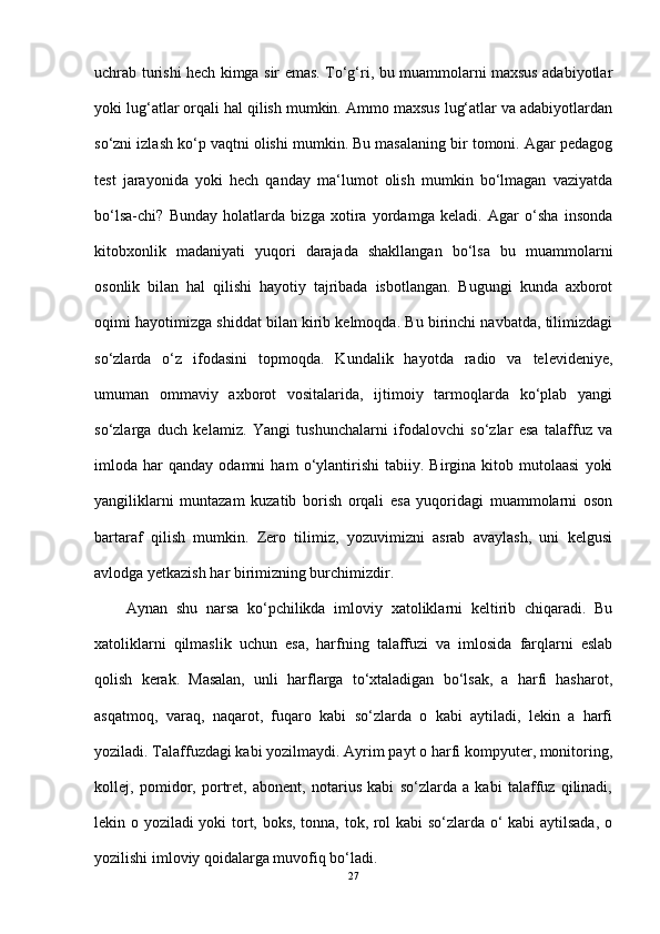 uchrab turishi hech kimga sir emas. To‘g‘ri, bu muammolarni maxsus adabiyotlar
yoki lug‘atlar orqali hal qilish mumkin. Ammo maxsus lug‘atlar va adabiyotlardan
so‘zni izlash ko‘p vaqtni olishi mumkin. Bu masalaning bir tomoni. Agar pedagog
test   jarayonida   yoki   hech   qanday   ma‘lumot   olish   mumkin   bo‘lmagan   vaziyatda
bo‘lsa-chi?   Bunday   holatlarda   bizga   xotira   yordamga   keladi.   Agar   o‘sha   insonda
kitobxonlik   madaniyati   yuqori   darajada   shakllangan   bo‘lsa   bu   muammolarni
osonlik   bilan   hal   qilishi   hayotiy   tajribada   isbotlangan.   Bugungi   kunda   axborot
oqimi hayotimizga shiddat bilan kirib kelmoqda. Bu birinchi navbatda, tilimizdagi
so‘zlarda   o‘z   ifodasini   topmoqda.   Kundalik   hayotda   radio   va   televideniye,
umuman   ommaviy   axborot   vositalarida,   ijtimoiy   tarmoqlarda   ko‘plab   yangi
so‘zlarga   duch   kelamiz.   Yangi   tushunchalarni   ifodalovchi   so‘zlar   esa   talaffuz   va
imloda  har   qanday   odamni   ham   o‘ylantirishi   tabiiy.   Birgina  kitob   mutolaasi   yoki
yangiliklarni   muntazam   kuzatib   borish   orqali   esa   yuqoridagi   muammolarni   oson
bartaraf   qilish   mumkin.   Zero   tilimiz,   yozuvimizni   asrab   avaylash,   uni   kelgusi
avlodga yetkazish har birimizning burchimizdir.
Aynan   shu   narsa   ko‘pchilikda   imloviy   xatoliklarni   keltirib   chiqaradi.   Bu
xatoliklarni   qilmaslik   uchun   esa,   harfning   talaffuzi   va   imlosida   farqlarni   eslab
qolish   kerak.   Masalan,   unli   harflarga   to‘xtaladigan   bo‘lsak,   a   harfi   hasharot,
asqatmoq,   varaq,   naqarot,   fuqaro   kabi   so‘zlarda   o   kabi   aytiladi,   lekin   a   harfi
yoziladi. Talaffuzdagi kabi yozilmaydi. Ayrim payt o harfi kompyuter, monitoring,
kollej,   pomidor,   portret,   abonent,   notarius   kabi   so‘zlarda   a   kabi   talaffuz   qilinadi,
lekin o yoziladi yoki tort, boks, tonna, tok, rol kabi so‘zlarda o‘ kabi aytilsada, o
yozilishi imloviy qoidalarga muvofiq bo‘ladi. 
27