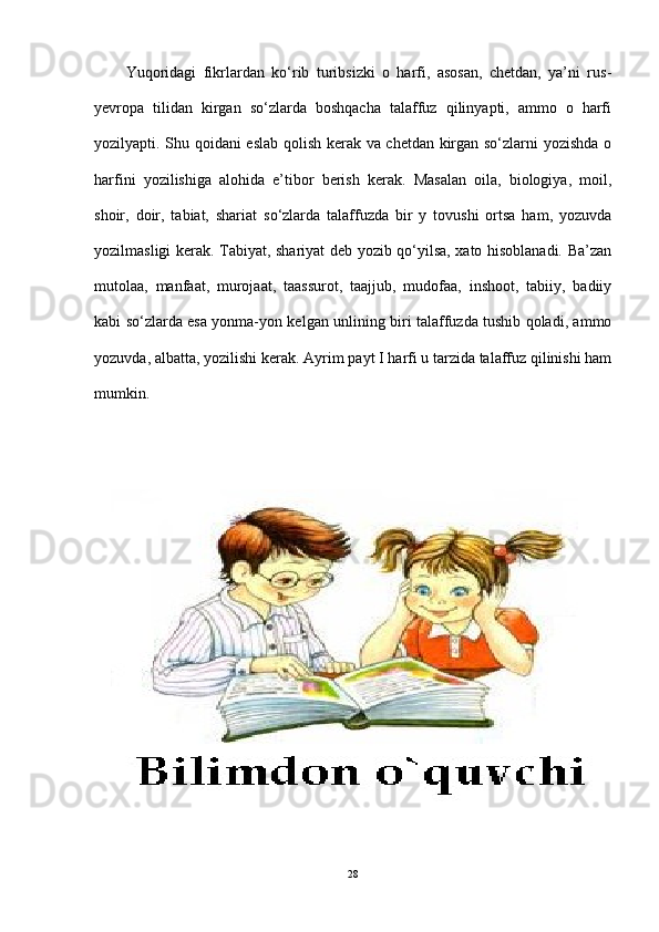 Yuqoridagi   fikrlardan   ko‘rib   turibsizki   o   harfi,   asosan,   chetdan,   ya’ni   rus-
yevropa   tilidan   kirgan   so‘zlarda   boshqacha   talaffuz   qilinyapti,   ammo   o   harfi
yozilyapti. Shu qoidani eslab qolish kerak va chetdan kirgan so‘zlarni yozishda o
harfini   yozilishiga   alohida   e’tibor   berish   kerak.   Masalan   oila,   biologiya,   moil,
shoir,   doir,   tabiat,   shariat   so‘zlarda   talaffuzda   bir   y   tovushi   ortsa   ham,   yozuvda
yozilmasligi kerak. Tabiyat, shariyat deb yozib qo‘yilsa, xato hisoblanadi. Ba’zan
mutolaa,   manfaat,   murojaat,   taassurot,   taajjub,   mudofaa,   inshoot,   tabiiy,   badiiy
kabi so‘zlarda esa yonma-yon kelgan unlining biri talaffuzda tushib qoladi, ammo
yozuvda, albatta, yozilishi kerak.  Ayrim payt I harfi u tarzida talaffuz qilinishi ham
mumkin.
28 