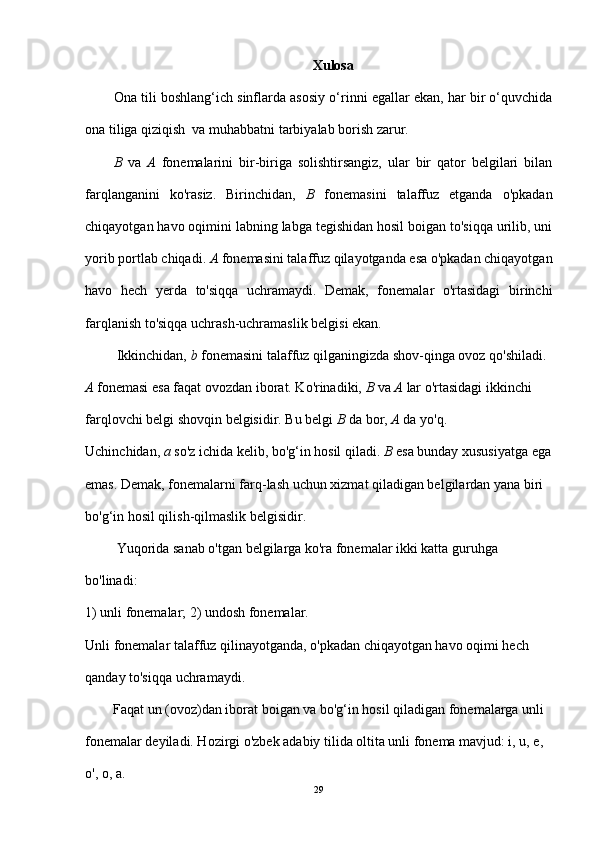 Xulosa
Ona tili boshlang‘ich sinflarda asosiy o‘rinni egallar ekan, har bir o‘quvchida
ona tiliga qiziqish  va muhabbatni tarbiyalab borish zarur.
B   va   A   fonemalarini   bir-biriga   solishtirsangiz,   ular   bir   qator   belgilari   bilan
farqlanganini   ko'rasiz.   Birinchidan,   B   fonemasini   talaffuz   etganda   o'pkadan
chiqayotgan havo oqimini labning labga tegishidan hosil boigan to'siqqa urilib, uni
yorib portlab chiqadi.  A  fonemasini talaffuz qilayotganda esa o'pkadan chiqayotgan
havo   hech   yerda   to'siqqa   uchramaydi.   Demak,   fonemalar   o'rtasidagi   birinchi
farqlanish to'siqqa uchrash-uchramaslik belgisi ekan.
         Ikkinchidan,  b  fonemasini talaffuz qilganingizda shov-qinga ovoz qo'shiladi. 
A  fonemasi esa faqat ovozdan iborat. Ko'rinadiki,  B  va  A  lar o'rtasidagi ikkinchi 
farqlovchi belgi shovqin belgisidir. Bu belgi  B  da bor,  A  da yo'q.
Uchinchidan,  a  so'z ichida kelib, bo'g‘in hosil qiladi.  B  esa bunday xususiyatga ega
emas. Demak, fonemalarni farq-lash uchun xizmat qiladigan belgilardan yana biri 
bo'g‘in hosil qilish-qilmaslik belgisidir.                     
         Yuqorida sanab o'tgan belgilarga ko'ra fonemalar ikki katta guruhga 
bo'linadi:
1) unli fonemalar; 2) undosh fonemalar.
Unli fonemalar talaffuz qilinayotganda, o'pkadan chiqayotgan havo oqimi hech 
qanday to'siqqa uchramaydi.
        Faqat un (ovoz)dan iborat boigan va bo'g‘in hosil qiladigan fonemalarga unli 
fonemalar deyiladi. Hozirgi o'zbek adabiy tilida oltita unli fonema mavjud: i, u, e, 
o', o, a.
29 