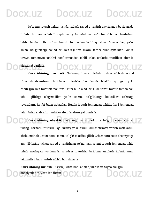 So‘zning tovush tarkibi ustida ishlash savod o‘rgatish davridanoq boshlanadi.
Bolalar   bu   davrda   talaffuz   qilingan   yoki   eshitilgan   so‘z   tovushlardan   tuzilishini
bilib   oladilar.   Ular   so‘zni   tovush   tomonidan   tahlil   qilishga   o‘rganadilar,   ya’ni
so‘zni   bo‘g‘inlarga   bo‘ladilar,   so‘zdagi   tovushlarni   tartibi   bilan   aytadilar.   Bunda
tovush   tomondan   tahlilni   harf   tomondan   tahlil   bilan   aralashtirmaslikka   alohida
ahamiyat beriladi.
Kurs   ishining   predmeti :   So‘zning   tovush   tarkibi   ustida   ishlash   savod
o‘rgatish   davridanoq   boshlanadi.   Bolalar   bu   davrda   talaffuz   qilingan   yoki
eshitilgan so‘z tovushlardan tuzilishini bilib oladilar. Ular so‘zni tovush tomonidan
tahlil   qilishga   o‘rganadilar,   ya’ni   so‘zni   bo‘g‘inlarga   bo‘ladilar,   so‘zdagi
tovushlarni tartibi bilan aytadilar. Bunda tovush tomondan tahlilni harf tomondan
tahlil bilan aralashtirmaslikka alohida ahamiyat beriladi.
Kurs   ishining   obyekti:   So‘zning   tovush   tarkibini   to‘g‘ri   tasavvur   etish
undagi harflarni tushirib     qoldirmay yoki o‘rnini almashtirmay yozish malakasini
shakllantirish uchun ham, so‘zni to‘g‘ri talaffuz qilish uchun ham katta ahamiyatga
ega. SHuning uchun savod o‘rgatishdan so‘ng ham so‘zni tovush tomondan tahlil
qilish   mashqlari   yordamida   so‘zdagi   tovushlar   tarkibini   aniqlash   ko‘nikmasini
takomillashtirish ustida ishlab borish zarur.
Kurs ishining tuzilishi:  Kirish, ikkita bob, rejalar, xulosa va foydalanilgan
adabiyotlar ro‘yhatidan iborat.
3