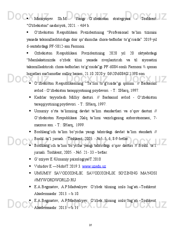  Mirziyoyеv.   Sh.M.     Yangi   O`zbеkiston   stratеgiyasi.   -   Toshkеnt:
"O'zbekiston" nashriyoti, 2021. - 464 b.
 O‘zbekiston   Respublikasi   Prezidentining   “Professional   ta’lim   tizimini
yanada takomillashtirishga doir  qo‘shimcha chora-tadbirlar  to‘g‘risida” 2019-yil
6-sentabrdagi PF-5812-son Farmoni.
 Ozbеkiston   Rеspublikasi   Prеzidеntining   2020   yil   20   oktyabrdagi
“Mamlakatimizda   o‘zbеk   tilini   yanada   rivojlantirish   va   til   siyosatini
takomillashtirish   chora-tadbirlari   to‘g‘risida”gi   PF-6084-sonli   Farmoni   \\   qonun
hujjatlari ma'lumotlar milliy bazasi, 21.10.2020 y. 06\20\6084G‘1398-son.
 O‘zbekiston   Respublikasining   “Ta’lim   to‘g‘risida”gi   qonuni.   //   Barkamol
avlod - O‘zbekiston taraqqiyotining poydevori. - T.: SHarq, 1997.
 Kadrlar   tayyorlash   Milliy   dasturi.   //   Barkamol   avlod   -   O‘zbekiston
taraqqiyotining poydevori. - T.: SHarq, 1997.
 Umumiy   o‘rta   ta’limning   davlat   ta’lim   standartlari   va   o‘quv   dasturi   //
O‘zbekiston   Respublikasi   Xalq   ta’limi   vazirligining   axborotnomasi,   7-
maxsus son. - T.: SHarq,  1999.
 Boshlang‘ich   ta’lim   bo‘yicha   yangi   tahrirdagi   davlat   ta’lim   standarti   //
Boshl. ta’l. jurnali. - Toshkent, 2005. - №5. 5, 6, 8-9-betlar.
 Boshlang‘ich   ta’lim   bo‘yicha   yangi   tahrirdagi   o‘quv   dasturi   //   Boshl.   ta’l.
jurnali. Toshkent, 2005. - №5. 21- 33 – betlar.
 G‘oziyev E  Umumiy psixologiya T.2010 ‖ ‖
 Vohidov E ―Nido T.2019 3. 	
‖ www.uzedu.uz
 UMUMIY   SAVODXONLIK.   SAVODXONLIK   SO'ZINING   MA'NOSI
//MYWORDWORLD.RU 
 E.A.Begmatov,   A.P.Madvaliyev.   O‘zbek   tilining   imlo   lug‘ati.–Toshkent:
Akademnashr. 2013. – b.10. 
 E.A.Begmatov,   A.P.Madvaliyev.   O‘zbek   tilining   imlo   lug‘ati.–Toshkent:
Akademnashr. 2013. – b.11. 
35 