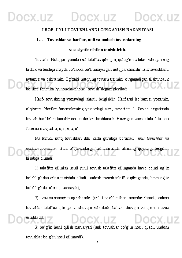 I BOB .  UNLI TOVUSHLARNI O‘RGANISH NAZARIYASI
           1.1.     Tovushlar va harflar, unli va undosh tovushlarning
xususiyatlari bilan tanisht irish.
Tovush - Nutq jaroyonida real talaffuz qilingan, qulog‘imiz bilan eshitgan eng
kichik va boshqa mayda bo‘lakka bo‘linmaydigan nutq parchasidir. Biz tovushlarni
aytamiz va eshitamiz. Og‘zaki nutqning tovush tizimini o‘rganadigan tilshunoslik
bo‘limi fonetika (yunoncha-phone “tovush”degani)deyiladi. 
Harf-   tovushning   yozuvdagi   shartli   belgisidir.   Harflarni   ko‘ramiz,   yozamiz,
o‘qiymiz.   Harflar   fonemalarning   yozuvdagi   aksi,   tasviridir.   1.   Savod   o'rgatishda
tovush-harf bilan tanishtirish unlilardan boshlanadi. Hozirgi o‘zbek tilida 6 ta unli
fonema mavjud: a, o, i, e, u, o‘.
Ma’lumki,   nutq   tovushlari   ikki   katta   guruhga   bo‘linadi:   unli   tovushlar   va
undosh   tovushlar.   Buni   o‘quvchilarga   tushuntirishda   ularning   quyidagi   belgilari
hisobga olinadi: 
1)   talaffuz   qilinish   usuli   (unli   tovush   talaffuz   qilinganda   havo   oqimi   og‘iz
bo‘shlig‘idan erkin ravishda o‘tadi, undosh tovush talaffuz qilinganda, havo og‘iz
bo‘shlig‘ida to‘siqqa uchraydi); 
2) ovoz va shovqinning ishtiroki  (unli tovushlar faqat ovozdan iborat, undosh
tovushlar   talaffuz   qilinganda   shovqin   eshitiladi,   ba’zan   shovqin   va   qisman   ovoz
eshitiladi); 
3)  bo‘g‘in hosil  qilish xususiyati  (unli  tovushlar  bo‘g‘in hosil qiladi, undosh
tovushlar bo‘g‘in hosil qilmaydi).
4