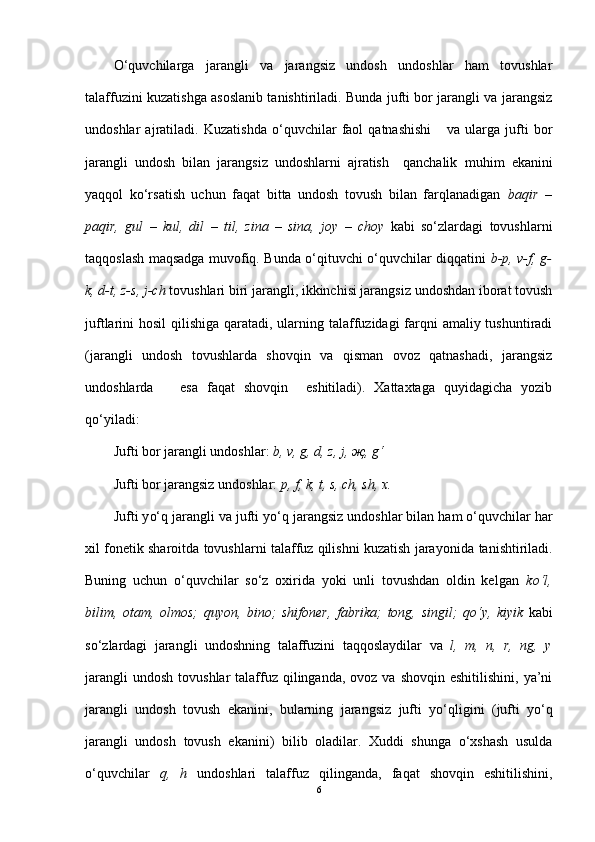 O‘quvchilarga   jarangli   va   jarangsiz   undosh   undoshlar   ham   tovushlar
talaffuzini kuzatishga asoslanib tanishtiriladi. Bunda jufti bor jarangli va jarangsiz
undoshlar   ajratiladi.   Kuzatishda   o‘quvchilar   faol   qatnashishi       va   ularga   jufti   bor
jarangli   undosh   bilan   jarangsiz   undoshlarni   ajratish     qanchalik   muhim   ekanini
yaqqol   ko‘rsatish   uchun   faqat   bitta   undosh   tovush   bilan   farqlanadigan   baqir   –
paqir,   gul   –   kul,   dil   –   til,   zina   –   sina,   joy   –   choy   kabi   so‘zlardagi   tovushlarni
taqqoslash maqsadga muvofiq. Bunda o‘qituvchi o‘quvchilar diqqatini   b-p, v-f, g-
k, d-t, z-s, j-ch  tovushlari biri jarangli, ikkinchisi jarangsiz undoshdan iborat tovush
juftlarini hosil  qilishiga qaratadi, ularning talaffuzidagi farqni amaliy tushuntiradi
(jarangli   undosh   tovushlarda   shovqin   va   qisman   ovoz   qatnashadi,   jarangsiz
undoshlarda       esa   faqat   shovqin     eshitiladi).   Xattaxtaga   quyidagicha   yozib
qo‘yiladi: 
Jufti bor jarangli undoshlar:  b, v, g, d, z, j, җ, g‘
J ufti bor jarangsiz undoshlar:  p, f, k, t, s, ch, sh, x.
Jufti y o‘q  jarangli va jufti y o‘q  jarangsiz undoshlar bilan ham o‘quvchilar har
xil fonetik sharoitda tovushlarni talaffuz qilishni kuzatish jarayonida   tanishtiriladi.
Buning   uchun   o‘quvchilar   so‘z   oxirida   yoki   unli   tovushdan   oldin   kelgan   k o‘ l,
bilim,   otam,   olmos;   quyon,   bino;   shifoner,   fabrika;   tong,   sing i l;   q o‘ y,   kiyik   kabi
s o‘ zlardagi   jarangli   undoshning   talaffuzini   taqqoslaydilar   va   l,   m,   n,   r,   ng,   y
jarangli   undosh  tovushlar   talaffuz  qilinganda,  ovoz  va shovqin  eshitilishini,  ya’ni
jarangli   undosh   tovush   ekanini,   bularning   jarangsiz   jufti   y o‘q ligini   (jufti   yo‘q
jarangli   undosh   tovush   ekanini)   bilib   oladilar.   Xuddi   shunga   o‘xshash   usulda
o‘quvchilar   q ,   h   undoshlari   talaffuz   qilinganda,   faqat   shovqin   eshitilishini,
6 