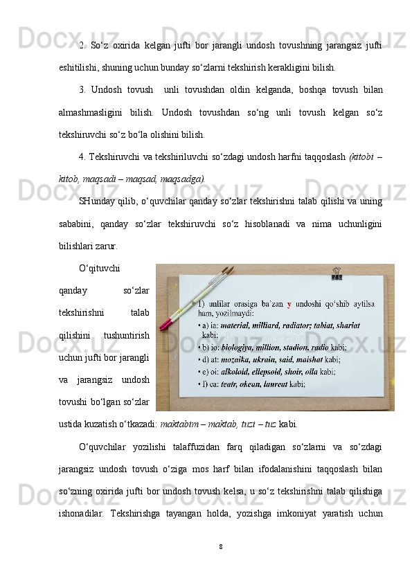 2.   So‘z   oxirida   kelgan   jufti   bor   jarangli   undosh   tovushning   jarangsiz   jufti
eshitilishi, shuning uchun bunday   so‘zlarni   tekshirish kerakligini bilish.
3.   Undosh   tovush     unli   tovushdan   oldin   kelganda,   boshqa   tovush   bilan
almashmasligini   bilish.   Undosh   tovushdan   so‘ng   unli   tovush   kelgan   so‘z
tekshiruvchi so‘z bo‘la olishini bilish.
4. Tekshiruvchi va tekshiriluvchi so‘zdagi undosh harfni taqqoslash   (kitobi –
kitob, maqsadi – maqsad, maqsadga).
SHunday qilib, o‘quvchilar qanday so‘zlar tekshirishni talab qilishi va uning
sababini,   qanday   so‘zlar   tekshiruvchi   so‘z   hisoblanadi   va   nima   uchunligini
bilishlari zarur.
O‘qituvchi
qanday   so‘zlar
tekshirishni   talab
qilishini   tushuntirish
uchun jufti bor jarangli
va   jarangsiz   undosh
tovushi bo‘lgan so‘zlar
ustida kuzatish o‘tkazadi:  maktabim – maktab, tuzi – tuz  kabi.
O‘quvchilar   yozilishi   talaffuzidan   farq   qiladigan   so‘zlarni   va   so‘zdagi
jarangsiz   undosh   tovush   o‘ziga   mos   harf   bilan   ifodalanishini   taqqoslash   bilan
so‘zning   oxirida   jufti   bor   undosh   tovush   kelsa,   u   so‘z   tekshirishni   talab   qilishiga
ishonadilar.   Tekshirishga   tayangan   holda,   yozishga   imkoniyat   yaratish   uchun
8