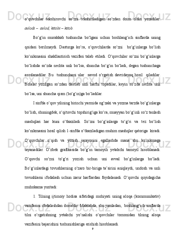 o‘quvchilar   tekshiruvchi   so‘zni   tekshiriladigan   so‘zdan   doim   oldin   yozadilar:
avlodi –  avlod, kitobi  – kit ob.
Bo‘g‘in   murakkab   tushuncha   bo‘lgani   uchun   boshlang‘ich   sinflarda   uning
qoidasi   berilmaydi.   Dasturga   ko‘ra,   o‘quvchilarda   so‘zni     bo‘g‘inlarga   bo‘lish
ko‘nikmasini   shakllantirish   vazifasi   talab   etiladi.   O‘quvchilar   so‘zni   bo‘g‘inlarga
bo‘lishda   so‘zda   nechta   unli   bo‘lsa,   shuncha   bo‘g‘in   bo‘ladi,   degan   tushunchaga
asoslanadilar.   Bu     tushunchani   ular     savod   o‘rgatish   davridayoq   hosil     qiladilar.
Bolalar   yozilgan   so‘zdan   dastlab   unli   harfni   topadilar,   keyin   so‘zda   nechta   unli
bo‘lsa, uni shuncha qism (bo‘g‘in)ga bo‘ladilar.
I sinfda o‘quv yilining birinchi yarmida og‘zaki va yozma tarzda bo‘g‘inlarga
bo‘lish, shuningdek, o‘qituvchi topshirig‘iga ko‘ra, muayyan bo‘g‘inli so‘z tanlash
mashqlari   har   kuni   o‘tkaziladi.   So‘zni   bo‘g‘inlarga   to‘g‘ri   va   tez   bo‘lish
ko‘nikmasini hosil qilish 1-sinfda o‘tkaziladigan muhim mashqlar qatoriga  kiradi.
O‘quvchilar   o‘qish   va   yozish   jarayonini   egallashda   mana   shu   ko‘nikmaga
tayanadilar.   O‘zbek   grafikasida   bo‘g‘in   tamoyili   yetakchi   tamoyil   hisoblanadi.
O‘quvchi   so‘zni   to‘g‘ri   yozish   uchun   uni   avval   bo‘g‘inlarga   bo‘ladi.
Bo‘g‘inlardagi   tovushlarning   o‘zaro   bir-biriga   ta’sirini   aniqlaydi,   undosh   va   unli
tovushlarni   ifodalash   uchun   zarur   harflardan   foydalanadi.   O‘quvchi   quyidagicha
muhokama yuritadi: 
1.   Tilning   ijtimoiy   hodisa   sifatidagi   mohiyati   uning   aloqa   (kommunikativ)
vazifasini ifodalashdan iboratdir. Maktabda, shu jumladan,   boshlang‘ich sinflarda
tilni   o‘rgatishning   yetakchi   yo‘nalishi   o‘quvchilar   tomonidan   tilning   aloqa
vazifasini bajarishini tushunishlariga erishish hisoblanadi.
9