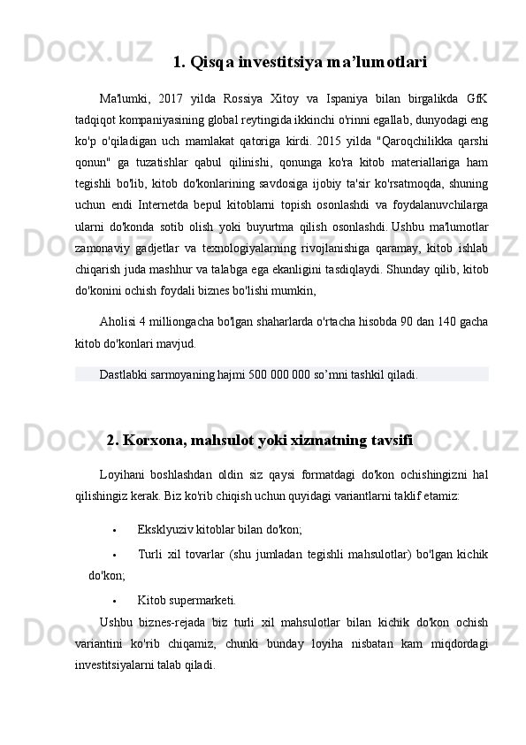 1. Qisqa investitsiya  ma’lumotlari
Ma'lumki,   2017   yilda   Rossiya   Xitoy   va   Ispaniya   bilan   birgalikda   GfK
tadqiqot kompaniyasining global reytingida ikkinchi o'rinni egallab, dunyodagi eng
ko'p   o'qiladigan   uch   mamlakat   qatoriga   kirdi.   2015   yilda   "Qaroqchilikka   qarshi
qonun"   ga   tuzatishlar   qabul   qilinishi,   qonunga   ko'ra   kitob   materiallariga   ham
tegishli   bo'lib,   kitob   do'konlarining   savdosiga   ijobiy   ta'sir   ko'rsatmoqda,   shuning
uchun   endi   Internetda   bepul   kitoblarni   topish   osonlashdi   va   foydalanuvchilarga
ularni   do'konda   sotib   olish   yoki   buyurtma   qilish   osonlashdi.   Ushbu   ma'lumotlar
zamonaviy   gadjetlar   va   texnologiyalarning   rivojlanishiga   qaramay,   kitob   ishlab
chiqarish juda mashhur va talabga ega ekanligini tasdiqlaydi.   Shunday qilib, kitob
do'konini ochish foydali biznes bo'lishi mumkin,
Aholisi 4 milliongacha bo'lgan shaharlarda o'rtacha hisobda 90 dan 140 gacha
kitob do'konlari mavjud.
Dastlabki sarmoyaning hajmi 500 000 000 so’mni tashkil qiladi.
2. Korxona, mahsulot yoki xizmatning tavsifi
Loyihani   boshlashdan   oldin   siz   qaysi   formatdagi   do'kon   ochishingizni   hal
qilishingiz kerak.   Biz ko'rib chiqish uchun quyidagi variantlarni taklif etamiz:
 Eksklyuziv kitoblar bilan do'kon;
 Turli   xil   tovarlar   (shu   jumladan   tegishli   mahsulotlar)   bo'lgan   kichik
do'kon;
 Kitob supermarketi.
Ushbu   biznes-rejada   biz   turli   xil   mahsulotlar   bilan   kichik   do'kon   ochish
variantini   ko'rib   chiqamiz,   chunki   bunday   loyiha   nisbatan   kam   miqdordagi
investitsiyalarni talab qiladi. 