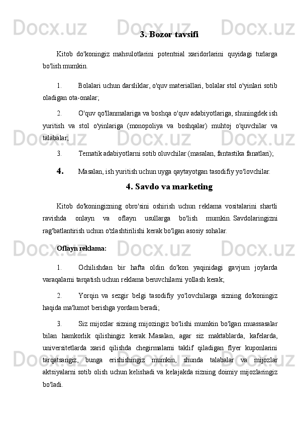 3. Bozor tavsifi
Kitob   do'koningiz   mahsulotlarini   potentsial   xaridorlarini   quyidagi   turlarga
bo'lish mumkin.
1. Bolalari uchun darsliklar, o'quv materiallari, bolalar stol o'yinlari sotib
oladigan ota-onalar;
2. O'quv qo'llanmalariga va boshqa o'quv adabiyotlariga, shuningdek ish
yuritish   va   stol   o'yinlariga   (monopoliya   va   boshqalar)   muhtoj   o'quvchilar   va
talabalar;
3. Tematik adabiyotlarni sotib oluvchilar (masalan, fantastika fanatlari);
4. Masalan, ish yuritish uchun uyga qaytayotgan tasodifiy yo'lovchilar.
4. Savdo va marketing
Kitob   do'koningizning   obro'sini   oshirish   uchun   reklama   vositalarini   shartli
ravishda   onlayn   va   oflayn   usullarga   bo'lish   mumkin.   Savdolaringizni
rag'batlantirish uchun o'zlashtirilishi kerak bo'lgan asosiy sohalar.
Oflayn reklama:
1. Ochilishdan   bir   hafta   oldin   do'kon   yaqinidagi   gavjum   joylarda
varaqalarni tarqatish uchun reklama beruvchilarni yollash kerak;
2. Yorqin   va   sezgir   belgi   tasodifiy   yo'lovchilarga   sizning   do'koningiz
haqida ma'lumot berishga yordam beradi;
3. Siz   mijozlar   sizning   mijozingiz   bo'lishi   mumkin   bo'lgan   muassasalar
bilan   hamkorlik   qilishingiz   kerak.   Masalan,   agar   siz   maktablarda,   kafelarda,
universitetlarda   xarid   qilishda   chegirmalarni   taklif   qiladigan   flyer   kuponlarini
tarqatsangiz,   bunga   erishishingiz   mumkin,   shunda   talabalar   va   mijozlar
aktsiyalarni sotib olish uchun kelishadi va kelajakda sizning doimiy mijozlaringiz
bo'ladi. 