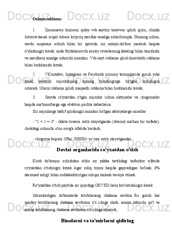 Onlayn reklama:
1. Zamonaviy   biznesni   qulay   veb-saytsiz   tasavvur   qilish   qiyin,   chunki
Internet-kanal orqali tobora ko'proq xaridlar amalga oshirilmoqda.   Shuning uchun,
savdo   nuqtasini   ochish   bilan   bir   qatorda,   siz   onlayn-do'kon   yaratish   haqida
o'ylashingiz kerak, unda foydalanuvchi asosiy tovarlarning katalogi bilan tanishishi
va xaridlarni amalga oshirishi mumkin.   Veb-sayt reklama qilish kontekstli reklama
bilan boshlanishi kerak;
2. VKontakte,  Instagram   va  Facebook  ijtimoiy  tarmoqlarida  guruh  yoki
kanal   yaratish   mijozlarning   sizning   brendingizga   bo'lgan   sodiqligini
oshiradi.   Ularni reklama qilish maqsadli reklama bilan boshlanishi kerak;
3. Saytda   ro'yxatdan   o'tgan   mijozlar   uchun   aktsiyalar   va   chegirmalar
haqida ma'lumotlarga ega elektron pochta xabarlarini.
Siz mijozlarga taklif qilishingiz mumkin bo'lgan aktsiyalarga misollar:
- "1 + 1 = 3" - ikkita tovarni sotib olayotganda (ehtimol ma'lum bir toifada),
chekdagi uchinchi o'rin sovg'a sifatida beriladi;
- chegirma kuponi 10%(   200000+ so’mni sotib olayotganda).
Davlat organlarida ro'yxatdan o'tish
Kitob   do'konini   ochishdan   oldin   siz   yakka   tartibdagi   tadbirkor   sifatida
ro'yxatdan   o'tishingiz   kerak.   Agar   soliq   tizimi   haqida   gapiradigan   bo'lsak,   6%
daromad solig'i bilan soddalashtirilgan soliqni tanlash tavsiya etiladi.
Ro'yxatdan o'tish paytida siz quyidagi OKVED-larni ko'rsatishingiz kerak:
Ixtisoslashgan   do'konlarda   kitoblarning   chakana   savdosi.   Bu   guruh   har
qanday   kitoblarning   chakana   savdosini   o'z   ichiga   oladi,   ammo   ikkinchi   qo'l   va
antiqa kitoblarning chakana savdosini o'z ichiga olmaydi;
Binolarni va ta'mirlarni qidiring 