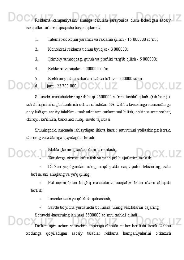 Reklama   kampaniyasini   amalga   oshirish   jarayonida   duch   keladigan   asosiy
xarajatlar turlarini qisqacha bayon qilamiz:
1. Internet-do'konni yaratish va reklama qilish - 15   0000 00   so’m .;
2. Kontekstli reklama uchun byudjet -  3 000000 ;
3. Ijtimoiy tarmoqdagi guruh va profilni targ'ib qilish -  5 000000 ;
4. Reklama varaqalari - 2 00000   so’m .
5. Elektron pochta xabarlari uchun to'lov -   500000 so’m .
6.         jami: 23 700 000
Sotuvchi-maslahatchining ish haqi  25 0 00 00  so’m ni tashkil qiladi.   (ish haqi) +
sotish hajmini rag'batlantirish uchun sotishdan 5%.   Ushbu lavozimga nomzodlarga
qo'yiladigan asosiy talablar - mahsulotlarni mukammal bilish, do'stona munosabat,
chiroyli ko'rinish, barkamol nutq, savdo tajribasi.
Shuningdek, smenada ishlaydigan ikkita kassir sotuvchini yollashingiz kerak,
ularning vazifalariga quyidagilar kiradi:
 Mablag'larning saqlanishini ta'minlash;
 Xaridorga xizmat ko'rsatish va naqd pul hujjatlarini saqlash;
 Do'kon   yopilgandan   so'ng,   naqd   pulda   naqd   pulni   tekshiring,   xato
bo'lsa, uni aniqlang va yo'q qiling;
 Pul   oqimi   bilan   bog'liq   masalalarda   buxgalter   bilan   o'zaro   aloqada
bo'lish;
 Inventarizatsiya qilishda qatnashish;
 Savdo bo'yicha yordamchi bo'lmasa, uning vazifalarini bajaring.
Sotuvchi-kassirning ish haqi  3500 000  so’m ni tashkil qiladi.
Do'koningiz uchun sotuvchini  topishga alohida e'tibor berilishi  kerak.   Ushbu
xodimga   qo'yiladigan   asosiy   talablar   reklama   kampaniyalarini   o'tkazish 