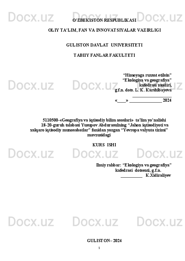 O’ZBEKISTON RESPUBLIKASI
OLIY TA’LIM, FAN VA INNOVATSIYALAR VAZIRLIGI
GULISTON DAVLAT  UNIVERSITETI
TABIIY FANLAR FAKULTETI
“Himoyaga ruxsat etilsin”
“Ekologiya va geografiya”
kafedrasi mudiri, 
g.f.n. dots. L. K. Karshiba y eva
 __________________
«____» _______________ 2024
5110500-«Geografiya va iqtisodiy bilim asoslari»  ta’lim yo’nalishi
 18-20-guruh talabasi Yusupov Abdurasulning “Jahon iqtisodiyoti va
xalqaro iqtisodiy munosabatlar” fanidan yozgan “Yevropa valyuta tizimi”
mavzusidagi
KURS  ISHI
                                                                   
Ilmiy rahbar: “Ekologiya va geografiya”  
                                                              kafedrasi  dotsenti, g.f.n.     
                                                                            __________   K.Xidirali y ev                                                                                                                                              
                                                                      
 
                                      
                                                    
GULISTON– 2024
1 