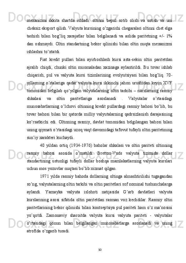 mexanizmi   ikkita   shartda   ishladi:   oltinni   bepul   sotib   olish   va   sotish   va   uni
cheksiz eksport qilish. Valyuta kursining o’zgarishi chegaralari oltinni chet elga
tashish   bilan   bog’liq   xarajatlar   bilan   belgilanadi   va   aslida   paritetning   +/-   1%
dan   oshmaydi.   Oltin   standartning   bekor   qilinishi   bilan   oltin   nuqta   mexanizmi
ishlashni to’xtatdi.
Fiat   kredit   pullari   bilan   ayirboshlash   kursi   asta-sekin   oltin   paritetdan
ajralib   chiqdi,   chunki   oltin   muomaladan   xazinaga   aylantirildi.   Bu   tovar   ishlab
chiqarish,   pul   va   valyuta   kursi   tizimlarining   evolyutsiyasi   bilan   bog’liq.   70-
yillarning   o rtalariga   qadar   valyuta   kursi   ikkinchi   jahon   urushidan   keyin   XVFʻ
tomonidan  belgilab  qo yilgan  valyutalarning   oltin   tarkibi –  narxlarning  rasmiy	
ʻ
shkalasi   va   oltin   paritetlariga   asoslanadi   .   Valyutalar   o’rtasidagi
munosabatlarning o’lchovi oltinning kredit pullardagi rasmiy bahosi bo’lib, bu
tovar   bahosi   bilan   bir   qatorda   milliy   valyutalarning   qadrsizlanish   darajasining
ko’rsatkichi   edi.   Oltinning   rasmiy,   davlat   tomonidan   belgilangan   bahosi   bilan
uning qiymati o rtasidagi uzoq vaqt davomidagi tafovut tufayli oltin paritetining	
ʻ
sun iy xarakteri kuchaydi.	
ʼ
40   yildan   ortiq   (1934-1976)   baholar   shkalasi   va   oltin   pariteti   oltinning
rasmiy   bahosi   asosida   o’rnatildi.   Bretton-Vuds   valyuta   tizimida   dollar
standartining   ustunligi   tufayli   dollar   boshqa   mamlakatlarning   valyuta   kurslari
uchun mos yozuvlar nuqtasi bo’lib xizmat qilgan.
1971  yilda rasmiy  bahoda  dollarning  oltinga  almashtirilishi  tugagandan
so’ng, valyutalarning oltin tarkibi va oltin paritetlari sof nominal tushunchalarga
aylandi.   Yamayka   valyuta   islohoti   natijasida   G’arb   davlatlari   valyuta
kurslarining   asosi   sifatida   oltin   paritetdan   rasman   voz   kechdilar.   Rasmiy   oltin
paritetlarining bekor qilinishi bilan kontseptsiya pul pariteti ham o’z ma’nosini
yo’qotdi.   Zamonaviy   sharoitda   valyuta   kursi   valyuta   pariteti   -   valyutalar
o’rtasidagi   qonun   bilan   belgilangan   munosabatlarga   asoslanadi   va   uning
atrofida o’zgarib turadi.
10 