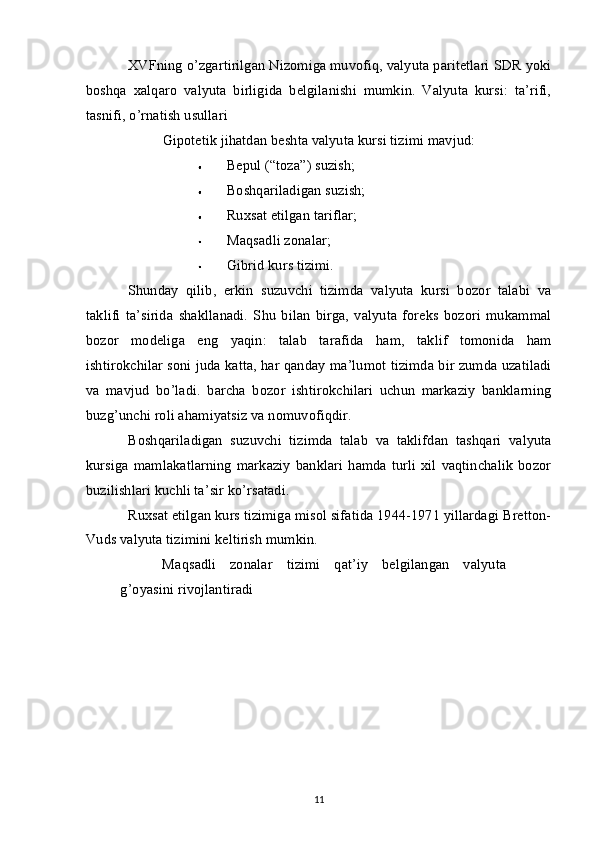 XVFning o’zgartirilgan Nizomiga muvofiq, valyuta paritetlari SDR yoki
boshqa   xalqaro   valyuta   birligida   belgilanishi   mumkin.   Valyuta   kursi:   ta’rifi,
tasnifi, o’rnatish usullari
Gipotetik jihatdan beshta valyuta kursi tizimi mavjud:
Bepul (“toza”) suzish;
Boshqariladigan suzish;
Ruxsat etilgan tariflar;
Maqsadli zonalar;
Gibrid kurs tizimi.
Shunday   qilib,   erkin   suzuvchi   tizimda   valyuta   kursi   bozor   talabi   va
taklifi   ta’sirida   shakllanadi.   Shu   bilan   birga,   valyuta   foreks   bozori   mukammal
bozor   modeliga   eng   yaqin:   talab   tarafida   ham,   taklif   tomonida   ham
ishtirokchilar soni juda katta, har qanday ma’lumot tizimda bir zumda uzatiladi
va   mavjud   bo’ladi.   barcha   bozor   ishtirokchilari   uchun   markaziy   banklarning
buzg’unchi roli ahamiyatsiz va nomuvofiqdir.
Boshqariladigan   suzuvchi   tizimda   talab   va   taklifdan   tashqari   valyuta
kursiga   mamlakatlarning   markaziy   banklari   hamda  turli   xil  vaqtinchalik   bozor
buzilishlari kuchli ta’sir ko’rsatadi.
Ruxsat etilgan kurs tizimiga misol sifatida 1944-1971 yillardagi Bretton-
Vuds valyuta tizimini keltirish mumkin.
Maqsadli   zonalar   tizimi   qat’iy   belgilangan   valyuta
g’oyasini rivojlantiradi
11 