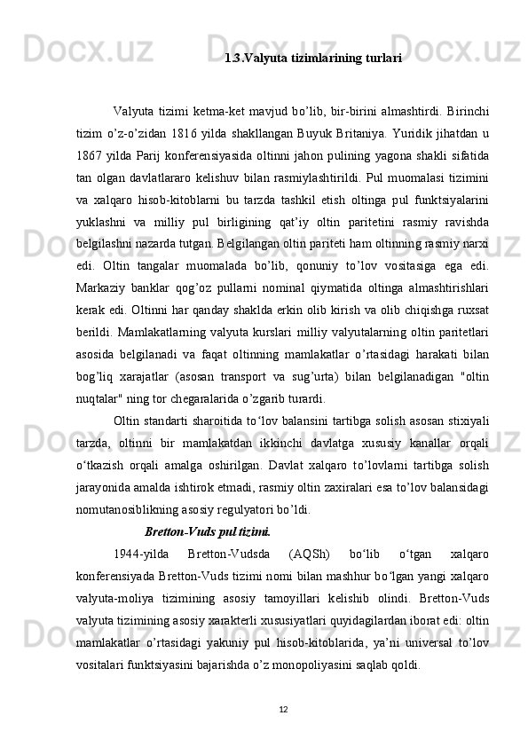 1.3.Valyuta tizimlarining turlari
Valyuta   tizimi   ketma-ket  mavjud   bo’lib,   bir-birini   almashtirdi.   Birinchi
tizim   o’z-o’zidan   1816   yilda   shakllangan   Buyuk   Britaniya.   Yuridik   jihatdan   u
1867  yilda Parij  konferensiyasida   oltinni jahon   pulining  yagona  shakli  sifatida
tan   olgan   davlatlararo   kelishuv   bilan   rasmiylashtirildi.   Pul   muomalasi   tizimini
va   xalqaro   hisob-kitoblarni   bu   tarzda   tashkil   etish   oltinga   pul   funktsiyalarini
yuklashni   va   milliy   pul   birligining   qat’iy   oltin   paritetini   rasmiy   ravishda
belgilashni nazarda tutgan. Belgilangan oltin pariteti ham oltinning rasmiy narxi
edi.   Oltin   tangalar   muomalada   bo’lib,   qonuniy   to’lov   vositasiga   ega   edi.
Markaziy   banklar   qog’oz   pullarni   nominal   qiymatida   oltinga   almashtirishlari
kerak edi. Oltinni har qanday shaklda erkin olib kirish va olib chiqishga ruxsat
berildi.   Mamlakatlarning   valyuta   kurslari   milliy   valyutalarning   oltin   paritetlari
asosida   belgilanadi   va   faqat   oltinning   mamlakatlar   o’rtasidagi   harakati   bilan
bog’liq   xarajatlar   (asosan   transport   va   sug’urta)   bilan   belgilanadigan   "oltin
nuqtalar" ning tor chegaralarida o’zgarib turardi.
Oltin standarti sharoitida to lov balansini tartibga solish asosan stixiyaliʻ
tarzda,   oltinni   bir   mamlakatdan   ikkinchi   davlatga   xususiy   kanallar   orqali
o tkazish   orqali   amalga   oshirilgan.   Davlat   xalqaro   to’lovlarni   tartibga   solish	
ʻ
jarayonida amalda ishtirok etmadi, rasmiy oltin zaxiralari esa to’lov balansidagi
nomutanosiblikning asosiy regulyatori bo’ldi.
Bretton-Vuds pul tizimi.
1944-yilda   Bretton-Vudsda   (AQSh)   bo lib   o tgan   xalqaro	
ʻ ʻ
konferensiyada Bretton-Vuds tizimi nomi bilan mashhur bo lgan yangi xalqaro	
ʻ
valyuta-moliya   tizimining   asosiy   tamoyillari   kelishib   olindi.   Bretton-Vuds
valyuta tizimining asosiy xarakterli xususiyatlari quyidagilardan iborat edi: oltin
mamlakatlar   o’rtasidagi   yakuniy   pul   hisob-kitoblarida,   ya’ni   universal   to’lov
vositalari funktsiyasini bajarishda o’z monopoliyasini saqlab qoldi.
12 