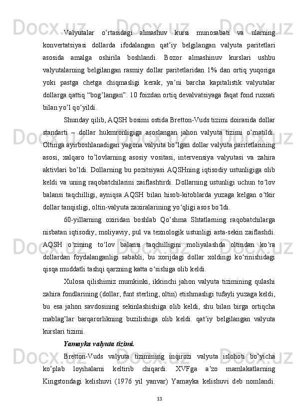 Valyutalar   o’rtasidagi   almashuv   kursi   munosabati   va   ularning
konvertatsiyasi   dollarda   ifodalangan   qat’iy   belgilangan   valyuta   paritetlari
asosida   amalga   oshirila   boshlandi.   Bozor   almashinuv   kurslari   ushbu
valyutalarning   belgilangan   rasmiy   dollar   paritetlaridan   1%   dan   ortiq   yuqoriga
yoki   pastga   chetga   chiqmasligi   kerak,   ya’ni   barcha   kapitalistik   valyutalar
dollarga qattiq “bog’langan”. 10 foizdan ortiq devalvatsiyaga faqat fond ruxsati
bilan yo’l qo’yildi.
Shunday qilib, AQSH bosimi ostida Bretton-Vuds tizimi doirasida dollar
standarti   –   dollar   hukmronligiga   asoslangan   jahon   valyuta   tizimi   o’rnatildi.
Oltinga ayirboshlanadigan yagona valyuta bo’lgan dollar valyuta paritetlarining
asosi,   xalqaro   to’lovlarning   asosiy   vositasi,   intervensiya   valyutasi   va   zahira
aktivlari bo’ldi. Dollarning bu pozitsiyasi AQSHning iqtisodiy ustunligiga olib
keldi   va   uning   raqobatchilarini   zaiflashtirdi.   Dollarning   ustunligi   uchun   to lovʻ
balansi   taqchilligi,   ayniqsa   AQSH   bilan   hisob-kitoblarda   yuzaga   kelgan   o tkir
ʻ
dollar tanqisligi, oltin-valyuta zaxiralarining yo qligi asos bo ldi.	
ʻ ʻ
60-yillarning   oxiridan   boshlab   Qo’shma   Shtatlarning   raqobatchilarga
nisbatan iqtisodiy, moliyaviy, pul va texnologik ustunligi asta-sekin zaiflashdi.
AQSH   o zining   to lov   balansi   taqchilligini   moliyalashda   oltindan   ko ra	
ʻ ʻ ʻ
dollardan   foydalanganligi   sababli,   bu   xorijdagi   dollar   xoldingi   ko rinishidagi	
ʻ
qisqa muddatli tashqi qarzning katta o sishiga olib keldi.	
ʻ
Xulosa   qilishimiz   mumkinki,   ikkinchi   jahon   valyuta   tizimining   qulashi
zahira fondlarining (dollar, funt sterling, oltin) etishmasligi tufayli yuzaga keldi,
bu   esa   jahon   savdosining   sekinlashishiga   olib   keldi,   shu   bilan   birga   ortiqcha
mablag’lar   barqarorlikning   buzilishiga   olib   keldi.   qat’iy   belgilangan   valyuta
kurslari tizimi.
Yamayka valyuta tizimi. 
Bretton-Vuds   valyuta   tizimining   inqirozi   valyuta   islohoti   bo’yicha
ko’plab   loyihalarni   keltirib   chiqardi.   XVFga   a zo   mamlakatlarning	
ʼ
Kingstondagi   kelishuvi   (1976   yil   yanvar)   Yamayka   kelishuvi   deb   nomlandi.
13 