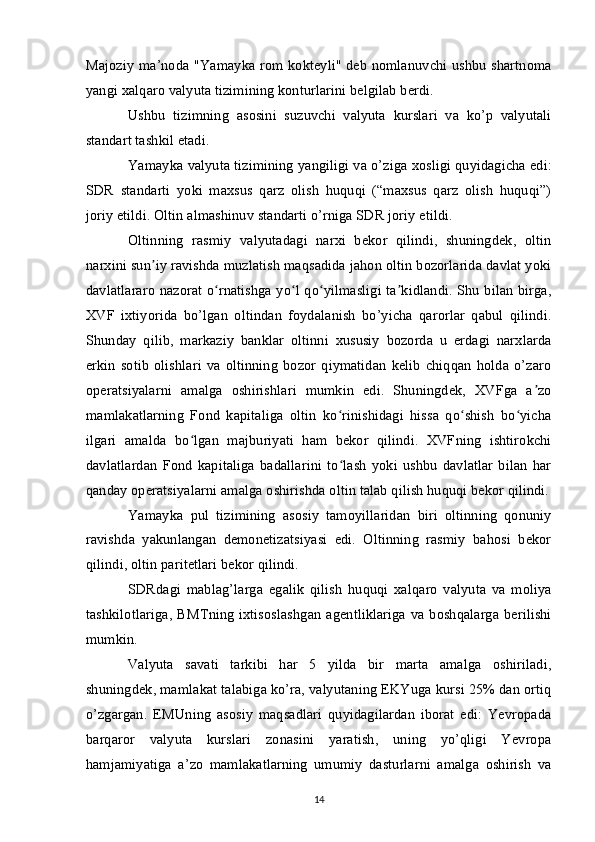 Majoziy ma’noda "Yamayka rom kokteyli" deb nomlanuvchi ushbu shartnoma
yangi xalqaro valyuta tizimining konturlarini belgilab berdi.
Ushbu   tizimning   asosini   suzuvchi   valyuta   kurslari   va   ko’p   valyutali
standart tashkil etadi.
Yamayka valyuta tizimining yangiligi va o’ziga xosligi quyidagicha edi:
SDR   standarti   yoki   maxsus   qarz   olish   huquqi   (“maxsus   qarz   olish   huquqi”)
joriy etildi. Oltin almashinuv standarti o’rniga SDR joriy etildi.
Oltinning   rasmiy   valyutadagi   narxi   bekor   qilindi,   shuningdek,   oltin
narxini sun iy ravishda muzlatish maqsadida jahon oltin bozorlarida davlat yokiʼ
davlatlararo nazorat o rnatishga yo l qo yilmasligi ta kidlandi. Shu bilan birga,	
ʻ ʻ ʻ ʼ
XVF   ixtiyorida   bo’lgan   oltindan   foydalanish   bo’yicha   qarorlar   qabul   qilindi.
Shunday   qilib,   markaziy   banklar   oltinni   xususiy   bozorda   u   erdagi   narxlarda
erkin   sotib   olishlari   va   oltinning   bozor   qiymatidan   kelib   chiqqan   holda   o’zaro
operatsiyalarni   amalga   oshirishlari   mumkin   edi.   Shuningdek,   XVFga   a zo	
ʼ
mamlakatlarning   Fond   kapitaliga   oltin   ko rinishidagi   hissa   qo shish   bo yicha	
ʻ ʻ ʻ
ilgari   amalda   bo lgan   majburiyati   ham   bekor   qilindi.   XVFning   ishtirokchi	
ʻ
davlatlardan   Fond   kapitaliga   badallarini   to lash   yoki   ushbu   davlatlar   bilan   har	
ʻ
qanday operatsiyalarni amalga oshirishda oltin talab qilish huquqi bekor qilindi.
Yamayka   pul   tizimining   asosiy   tamoyillaridan   biri   oltinning   qonuniy
ravishda   yakunlangan   demonetizatsiyasi   edi.   Oltinning   rasmiy   bahosi   bekor
qilindi, oltin paritetlari bekor qilindi.
SDRdagi   mablag’larga   egalik   qilish   huquqi   xalqaro   valyuta   va   moliya
tashkilotlariga,  BMTning  ixtisoslashgan  agentliklariga  va boshqalarga berilishi
mumkin.
Valyuta   savati   tarkibi   har   5   yilda   bir   marta   amalga   oshiriladi,
shuningdek, mamlakat talabiga ko’ra, valyutaning EKYuga kursi 25% dan ortiq
o’zgargan.   EMUning   asosiy   maqsadlari   quyidagilardan   iborat   edi:   Yevropada
barqaror   valyuta   kurslari   zonasini   yaratish,   uning   yo’qligi   Yevropa
hamjamiyatiga   a’zo   mamlakatlarning   umumiy   dasturlarni   amalga   oshirish   va
14 