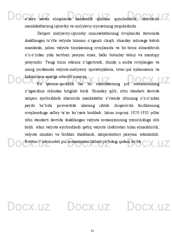 o’zaro   savdo   aloqalarida   hamkorlik   qilishini   qiyinlashtirdi;   ishtirokchi
mamlakatlarning iqtisodiy va moliyaviy siyosatining yaqinlashishi. 
Xalqaro   moliyaviy-iqtisodiy   munosabatlarning   rivojlanishi   davomida
shakllangan   to’rtta   valyuta   tizimini   o’rganib   chiqib,   shunday   xulosaga   kelish
mumkinki,   jahon   valyuta   tizimlarining   rivojlanishi   va   bir-birini   almashtirish
o’z-o’zidan   yoki   tartibsiz   jarayon   emas,   balki   butunlay   tabiiy   va   mantiqiy
jarayondir.   Yangi   tizim   eskisini   o’zgartiradi,   chunki   u   ancha   rivojlangan   va
uning   yordamida   valyuta-moliyaviy   operatsiyalarni,   tovar-pul   aylanmasini   va
hokazolarni amalga oshirish osonroq.
Bu   qarama-qarshilik   har   bir   mamlakatning   pul   mexanizmining
o’zgarishini   oldindan   belgilab   berdi.   Shunday   qilib,   oltin   standarti   davrida
xalqaro   ayirboshlash   sharoitida   mamlakatlar   o’rtasida   oltinning   o’z-o’zidan
paydo   bo’lishi   pirovardida   ularning   ishlab   chiqaruvchi   kuchlarining
rivojlanishiga   salbiy   ta’sir   ko’rsata   boshladi.   Jahon   inqirozi   1929-1933   yillar
oltin   standarti   davrida   shakllangan   valyuta   mexanizmining   yemirilishiga   olib
keldi:   erkin   valyuta   ayirboshlash   qattiq   valyuta  cheklovlari   bilan   almashtirildi,
valyuta   zonalari   va   bloklari   shakllandi,   xalqarolashuv   jarayoni   sekinlashdi.
Bretton-Vuds modeli pul mexanizmini tiklash yo’lidagi qadam bo’ldi.
15 