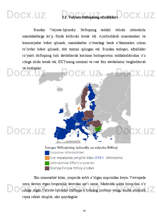 2.2.  Valyuta ittifoqining afzalliklari
Bunday   Valyuta-Iqtisodiy   Ittifoqning   tashkil   etilishi   ishtirokchi
mamlakatlarga   ko’p   foyda   keltirishi   kerak   edi.   Ayirboshlash   muassasalari   va
komissiyalar   bekor   qilinadi,   mamlakatlar   o’rtasidagi   bank   o’tkazmalari   uchun
to’lovlar   bekor   qilinadi,   deb   taxmin   qilingan   edi.   Bundan   tashqari,   afzalliklar
ro’yxati   ittifoqning   turli   davlatlarida   korxona   boshqaruvini   soddalashtirishni   o’z
ichiga olishi kerak edi; EKYuning nominal va real foiz stavkalarini  tenglashtirish
va boshqalar.
Shu munosabat bilan, yuqorida aytib o’tilgan inqirozdan keyin Yevropada
uzoq davom  etgan beqarorlik davridan qat’i  nazar, Madridda uchta  bosqichni  o’z
ichiga olgan Valyuta-Iqtisodiy ittifoqqa o’tishning mutlaqo yangi, ancha istiqbolli
rejasi ishlab chiqildi, ular quyidagilar:
19 