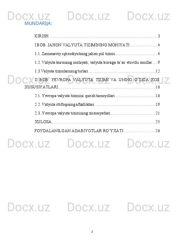 MUNDARIJA:
KIRISH ........................................................................................................ 3
I BOB. JAHON VALYUTA TIZIMINING MOHIYATI .......................... 4
1.1. Zamonaviy iqtisodiyotning jahon pul tizimi ........................................ 4
1.2. Valyuta kursining mohiyati; valyuta kursiga ta’sir etuvchi omillar ..... 9
1.3.Valyuta tizimlarining turlari ................................................................ 12
II   BOB.   YEVROPA   VALYUTA   TIZIMI   VA   UNING   O’ZIGA   XOS
XUSUSIYATLARI ............................................................................................. 16
2.1. Yevropa valyuta tizimini qurish tamoyillari ....................................... 16
2.2. Valyuta ittifoqining afzalliklari .......................................................... 19
2.3. Yevropa valyuta tizimining xususiyatlari ........................................... 21
XULOSA ................................................................................................... 25
FOYDALANILGAN ADABIYOTLAR RO YXATIʻ .............................. 26
2 