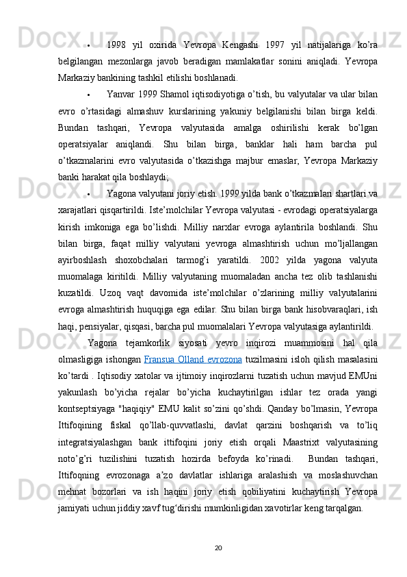  1998   yil   oxirida   Yevropa   Kengashi   1997   yil   natijalariga   ko’ra
belgilangan   mezonlarga   javob   beradigan   mamlakatlar   sonini   aniqladi.   Yevropa
Markaziy bankining tashkil etilishi boshlanadi.
 Yanvar 1999 Shamol iqtisodiyotiga o’tish, bu valyutalar va ular bilan
evro   o’rtasidagi   almashuv   kurslarining   yakuniy   belgilanishi   bilan   birga   keldi.
Bundan   tashqari,   Yevropa   valyutasida   amalga   oshirilishi   kerak   bo’lgan
operatsiyalar   aniqlandi.   Shu   bilan   birga,   banklar   hali   ham   barcha   pul
o’tkazmalarini   evro   valyutasida   o’tkazishga   majbur   emaslar,   Yevropa   Markaziy
banki harakat qila boshlaydi;
 Yagona valyutani joriy etish. 1999 yilda bank o’tkazmalari shartlari va
xarajatlari qisqartirildi. Iste’molchilar Yevropa valyutasi - evrodagi operatsiyalarga
kirish   imkoniga   ega   bo’lishdi.   Milliy   narxlar   evroga   aylantirila   boshlandi.   Shu
bilan   birga,   faqat   milliy   valyutani   yevroga   almashtirish   uchun   mo’ljallangan
ayirboshlash   shoxobchalari   tarmog’i   yaratildi.   2002   yilda   yagona   valyuta
muomalaga   kiritildi.   Milliy   valyutaning   muomaladan   ancha   tez   olib   tashlanishi
kuzatildi.   Uzoq   vaqt   davomida   iste’molchilar   o’zlarining   milliy   valyutalarini
evroga almashtirish huquqiga ega edilar. Shu bilan birga bank hisobvaraqlari, ish
haqi, pensiyalar, qisqasi, barcha pul muomalalari Yevropa valyutasiga aylantirildi.
Yagona   tejamkorlik   siyosati   yevro   inqirozi   muammosini   hal   qila
olmasligiga ishongan   Fransua  Olland      evrozona      tuzilmasini  isloh qilish masalasini
ko’tardi . Iqtisodiy xatolar va ijtimoiy inqirozlarni tuzatish uchun mavjud EMUni
yakunlash   bo’yicha   rejalar   bo’yicha   kuchaytirilgan   ishlar   tez   orada   yangi
kontseptsiyaga  "haqiqiy"  EMU  kalit  so’zini  qo’shdi.  Qanday   bo’lmasin,   Yevropa
Ittifoqining   fiskal   qo’llab-quvvatlashi,   davlat   qarzini   boshqarish   va   to’liq
integratsiyalashgan   bank   ittifoqini   joriy   etish   orqali   Maastrixt   valyutasining
noto’g’ri   tuzilishini   tuzatish   hozirda   befoyda   ko’rinadi.     Bundan   tashqari,
Ittifoqning   evrozonaga   a zo   davlatlar   ishlariga   aralashish   va   moslashuvchanʼ
mehnat   bozorlari   va   ish   haqini   joriy   etish   qobiliyatini   kuchaytirish   Yevropa
jamiyati uchun jiddiy xavf tug dirishi mumkinligidan xavotirlar keng tarqalgan.	
ʻ
20 