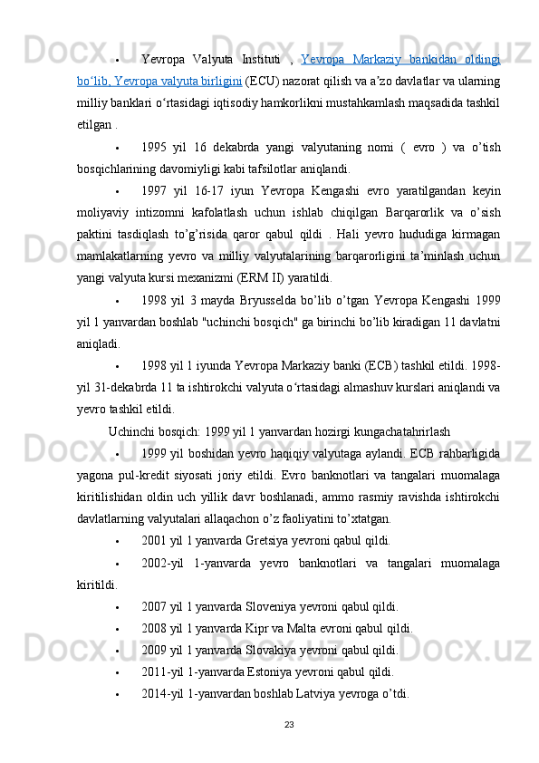  Yevropa   Valyuta   Instituti   ,   Yevropa   Markaziy   bankidan   oldingi
bo lib, ʻ    Yevropa valyuta birligini     (ECU) nazorat qilish va a zo davlatlar va ularning	ʼ
milliy banklari o rtasidagi iqtisodiy hamkorlikni mustahkamlash maqsadida tashkil	
ʻ
etilgan .
 1995   yil   16   dekabrda   yangi   valyutaning   nomi   (   evro   )   va   o’tish
bosqichlarining davomiyligi kabi tafsilotlar aniqlandi.
 1997   yil   16-17   iyun   Yevropa   Kengashi   evro   yaratilgandan   keyin
moliyaviy   intizomni   kafolatlash   uchun   ishlab   chiqilgan   Barqarorlik   va   o’sish
paktini   tasdiqlash   to’g’risida   qaror   qabul   qildi   .   Hali   yevro   hududiga   kirmagan
mamlakatlarning   yevro   va   milliy   valyutalarining   barqarorligini   ta’minlash   uchun
yangi  valyuta kursi mexanizmi  (ERM II) yaratildi.
 1998   yil   3   mayda   Bryusselda   bo’lib   o’tgan   Yevropa   Kengashi   1999
yil 1 yanvardan boshlab "uchinchi bosqich" ga birinchi bo’lib kiradigan 11 davlatni
aniqladi.
 1998 yil 1 iyunda  Yevropa Markaziy banki  (ECB) tashkil etildi. 1998-
yil 31-dekabrda 11 ta ishtirokchi valyuta o rtasidagi almashuv kurslari aniqlandi va	
ʻ
yevro tashkil etildi.
Uchinchi bosqich: 1999 yil 1 yanvardan hozirgi kungacha tahrirlash
 1999 yil boshidan yevro haqiqiy valyutaga aylandi. ECB rahbarligida
yagona   pul-kredit   siyosati   joriy   etildi.   Evro   banknotlari   va   tangalari   muomalaga
kiritilishidan   oldin   uch   yillik   davr   boshlanadi,   ammo   rasmiy   ravishda   ishtirokchi
davlatlarning valyutalari allaqachon o’z faoliyatini to’xtatgan.
 2001 yil 1 yanvarda Gretsiya yevroni qabul qildi.
 2002-yil   1-yanvarda   yevro   banknotlari   va   tangalari   muomalaga
kiritildi.
 2007 yil 1 yanvarda Sloveniya yevroni qabul qildi.
 2008 yil 1 yanvarda Kipr va Malta evroni qabul qildi.
 2009 yil 1 yanvarda Slovakiya yevroni qabul qildi.
 2011-yil 1-yanvarda Estoniya yevroni qabul qildi.
 2014-yil 1-yanvardan boshlab Latviya yevroga o’tdi.
23 