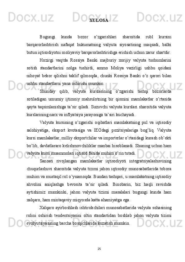 XULOSA
Bugungi   kunda   bozor   o’zgarishlari   sharoitida   rubl   kursini
barqarorlashtirish   nafaqat   hukumatning   valyuta   siyosatining   maqsadi,   balki
butun iqtisodiyotni moliyaviy barqarorlashtirishga erishish uchun zarur shartdir.
Hozirgi   vaqtda   Rossiya   Banki   majburiy   xorijiy   valyuta   tushumlarini
sotish   standartlarini   nolga   tushirdi,   ammo   Moliya   vazirligi   ushbu   qoidani
nihoyat   bekor   qilishni   taklif   qilmoqda,   chunki   Rossiya   Banki   o’z   qarori   bilan
ushbu standartlarni yana oshirishi mumkin.
Shunday   qilib,   valyuta   kurslarining   o’zgarishi   tashqi   bozorlarda
sotiladigan   umumiy   ijtimoiy   mahsulotning   bir   qismini   mamlakatlar   o’rtasida
qayta taqsimlanishiga ta’sir qiladi. Suzuvchi valyuta kurslari sharoitida valyuta
kurslarining narx va inflyatsiya jarayoniga ta’siri kuchayadi.
Valyuta   kursining   o’zgarishi   oqibatlari   mamlakatning   pul   va   iqtisodiy
salohiyatiga,   eksport   kvotasiga   va   IEOdagi   pozitsiyalariga   bog’liq.   Valyuta
kursi mamlakatlar, milliy eksportchilar va importerlar o’rtasidagi kurash ob’ekti
bo’lib, davlatlararo kelishmovchiliklar manbai hisoblanadi. Shuning uchun ham
valyuta kursi muammolari iqtisod fanida muhim o’rin tutadi.
Sanoati   rivojlangan   mamlakatlar   iqtisodiyoti   integratsiyalashuvining
chuqurlashuvi sharoitida valyuta tizimi  jahon iqtisodiy  munosabatlarida  tobora
muhim va mustaqil rol o’ynamoqda. Bundan tashqari, u mamlakatning iqtisodiy
ahvolini   aniqlashga   bevosita   ta’sir   qiladi.   Binobarin,   biz   haqli   ravishda
aytishimiz   mumkinki,   jahon   valyuta   tizimi   masalalari   bugungi   kunda   ham
xalqaro, ham mintaqaviy miqyosda katta ahamiyatga ega.
Xalqaro ayirboshlash ishtirokchilari munosabatlarida valyuta sohasining
rolini   oshirish   tendentsiyasini   oltin   standartidan   boshlab   jahon   valyuta   tizimi
evolyutsiyasining barcha bosqichlarida kuzatish mumkin. 
 
25 