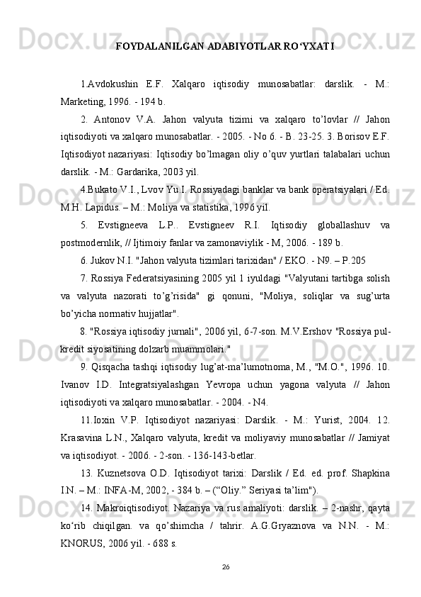 FOYDALANILGAN ADABIYOTLAR RO YXATIʻ
 
1.Avdokushin   E.F.   Xalqaro   iqtisodiy   munosabatlar:   darslik.   -   M.:
Marketing, 1996. - 194 b.
2.   Antonov   V.A.   Jahon   valyuta   tizimi   va   xalqaro   to’lovlar   //   Jahon
iqtisodiyoti va xalqaro munosabatlar. - 2005. - No 6. - B. 23-25. 3. Borisov E.F.
Iqtisodiyot nazariyasi:  Iqtisodiy bo’lmagan oliy o’quv yurtlari talabalari uchun
darslik. - M.: Gardarika, 2003 yil.
4.Bukato V.I., Lvov Yu.I. Rossiyadagi banklar va bank operatsiyalari / Ed.
M.H.  Lapidus. – M.: Moliya va statistika, 1996 yil.
5.   Evstigneeva   L.P..   Evstigneev   R.I.   Iqtisodiy   globallashuv   va
postmodernlik, // Ijtimoiy fanlar va zamonaviylik - M, 2006. - 189 b.
6. Jukov N.I. "Jahon valyuta tizimlari tarixidan" / EKO. - N9. – P.205
7. Rossiya Federatsiyasining 2005 yil 1 iyuldagi "Valyutani tartibga solish
va   valyuta   nazorati   to’g’risida"   gi   qonuni,   "Moliya,   soliqlar   va   sug’urta
bo’yicha normativ hujjatlar".
8. "Rossiya  iqtisodiy jurnali", 2006 yil, 6-7-son. M.V.Ershov   "Rossiya pul-
kredit siyosatining dolzarb muammolari."
9. Qisqacha  tashqi  iqtisodiy   lug’at-ma’lumotnoma,   M.,  "M.O.",  1996. 10.
Ivanov   I.D.   Integratsiyalashgan   Yevropa   uchun   yagona   valyuta   //   Jahon
iqtisodiyoti va xalqaro munosabatlar. - 2004. - N4.
11.Ioxin   V.P.   Iqtisodiyot   nazariyasi:   Darslik.   -   M.:   Yurist,   2004.   12.
Krasavina   L.N.,   Xalqaro   valyuta,   kredit   va   moliyaviy   munosabatlar   //   Jamiyat
va iqtisodiyot. - 2006. - 2-son. - 136-143-betlar.
13.   Kuznetsova   O.D.   Iqtisodiyot   tarixi:   Darslik   /   Ed.   ed.   prof.   Shapkina
I.N. – M.: INFA-M, 2002, - 384 b. – (“Oliy.” Seriyasi ta’lim").
14. Makroiqtisodiyot. Nazariya  va rus amaliyoti: darslik.  – 2-nashr,  qayta
ko rib   chiqilgan.   va   qo’shimcha   /   tahrir.   A.G.Gryaznova   va   N.N.   -   M.:	
ʻ
KNORUS, 2006 yil.   - 688 s.
26 