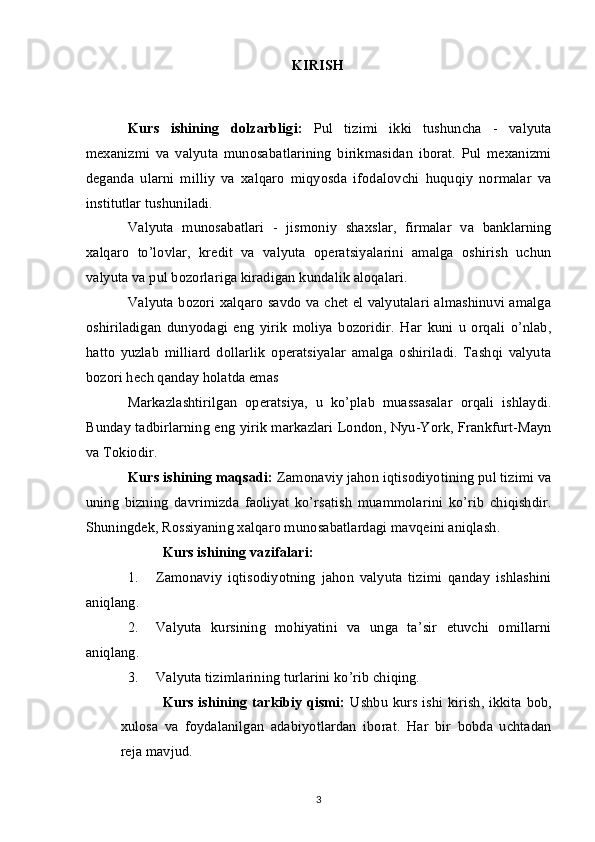 KIRISH
Kurs   ishining   dolzarbligi:   Pul   tizimi   ikki   tushuncha   -   valyuta
mexanizmi   va   valyuta   munosabatlarining   birikmasidan   iborat.   Pul   mexanizmi
deganda   ularni   milliy   va   xalqaro   miqyosda   ifodalovchi   huquqiy   normalar   va
institutlar tushuniladi.
Valyuta   munosabatlari   -   jismoniy   shaxslar,   firmalar   va   banklarning
xalqaro   to’lovlar,   kredit   va   valyuta   operatsiyalarini   amalga   oshirish   uchun
valyuta va pul bozorlariga kiradigan kundalik aloqalari.
Valyuta bozori xalqaro savdo va chet el valyutalari almashinuvi amalga
oshiriladigan   dunyodagi   eng   yirik   moliya   bozoridir.   Har   kuni   u   orqali   o’nlab,
hatto   yuzlab   milliard   dollarlik   operatsiyalar   amalga   oshiriladi.   Tashqi   valyuta
bozori hech qanday holatda emas
Markazlashtirilgan   operatsiya,   u   ko’plab   muassasalar   orqali   ishlaydi.
Bunday tadbirlarning eng yirik markazlari London, Nyu-York, Frankfurt-Mayn
va Tokiodir.
Kurs ishining maqsadi:  Zamonaviy jahon iqtisodiyotining pul tizimi va
uning   bizning   davrimizda   faoliyat   ko’rsatish   muammolarini   ko’rib   chiqishdir.
Shuningdek, Rossiyaning xalqaro munosabatlardagi mavqeini aniqlash.
Kurs ishining vazifalari:
1. Zamonaviy   iqtisodiyotning   jahon   valyuta   tizimi   qanday   ishlashini
aniqlang.
2. Valyuta   kursining   mohiyatini   va   unga   ta’sir   etuvchi   omillarni
aniqlang.
3. Valyuta tizimlarining turlarini ko’rib chiqing.
Kurs ishining tarkibiy qismi:   Ushbu kurs ishi kirish, ikkita bob,
xulosa   va   foydalanilgan   adabiyotlardan   iborat.   Har   bir   bobda   uchtadan
reja mavjud.
3 