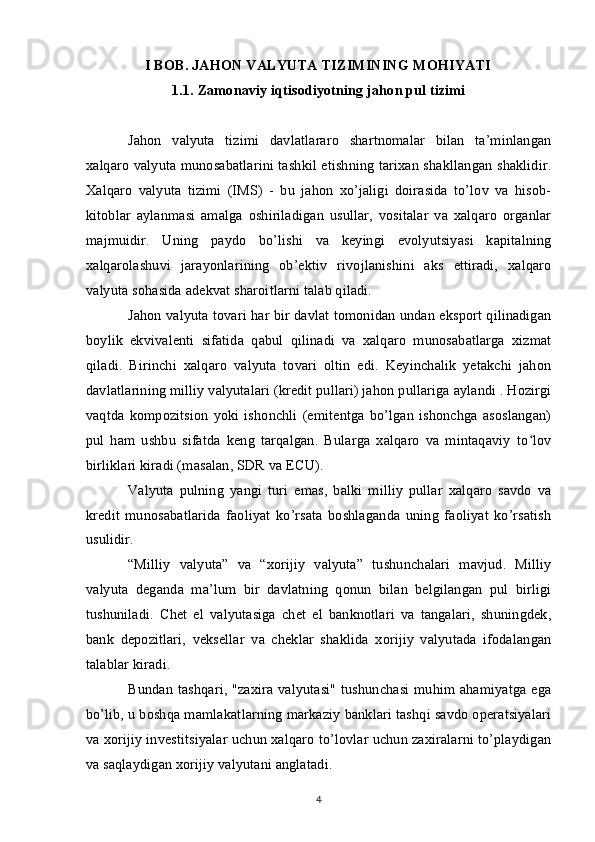 I BOB. JAHON VALYUTA TIZIMINING MOHIYATI
1.1. Zamonaviy iqtisodiyotning jahon pul tizimi
Jahon   valyuta   tizimi   davlatlararo   shartnomalar   bilan   ta’minlangan
xalqaro valyuta munosabatlarini tashkil etishning tarixan shakllangan shaklidir.
Xalqaro   valyuta   tizimi   (IMS)   -   bu   jahon   xo’jaligi   doirasida   to’lov   va   hisob-
kitoblar   aylanmasi   amalga   oshiriladigan   usullar,   vositalar   va   xalqaro   organlar
majmuidir.   Uning   paydo   bo’lishi   va   keyingi   evolyutsiyasi   kapitalning
xalqarolashuvi   jarayonlarining   ob’ektiv   rivojlanishini   aks   ettiradi,   xalqaro
valyuta sohasida adekvat sharoitlarni talab qiladi.
Jahon valyuta tovari har bir davlat tomonidan undan eksport qilinadigan
boylik   ekvivalenti   sifatida   qabul   qilinadi   va   xalqaro   munosabatlarga   xizmat
qiladi.   Birinchi   xalqaro   valyuta   tovari   oltin   edi.   Keyinchalik   yetakchi   jahon
davlatlarining milliy valyutalari (kredit pullari) jahon pullariga aylandi . Hozirgi
vaqtda   kompozitsion   yoki  ishonchli   (emitentga   bo’lgan   ishonchga   asoslangan)
pul   ham   ushbu   sifatda   keng   tarqalgan.   Bularga   xalqaro   va   mintaqaviy   to lovʻ
birliklari kiradi (masalan, SDR va ECU).
Valyuta   pulning   yangi   turi   emas,   balki   milliy   pullar   xalqaro   savdo   va
kredit   munosabatlarida   faoliyat   ko’rsata   boshlaganda   uning   faoliyat   ko’rsatish
usulidir.
“Milliy   valyuta”   va   “xorijiy   valyuta”   tushunchalari   mavjud.   Milliy
valyuta   deganda   ma’lum   bir   davlatning   qonun   bilan   belgilangan   pul   birligi
tushuniladi.   Chet   el   valyutasiga   chet   el   banknotlari   va   tangalari,   shuningdek,
bank   depozitlari,   veksellar   va   cheklar   shaklida   xorijiy   valyutada   ifodalangan
talablar kiradi.
Bundan tashqari, "zaxira valyutasi" tushunchasi muhim ahamiyatga ega
bo’lib, u boshqa mamlakatlarning markaziy banklari tashqi savdo operatsiyalari
va xorijiy investitsiyalar uchun xalqaro to’lovlar uchun zaxiralarni to’playdigan
va saqlaydigan xorijiy valyutani anglatadi.
4 