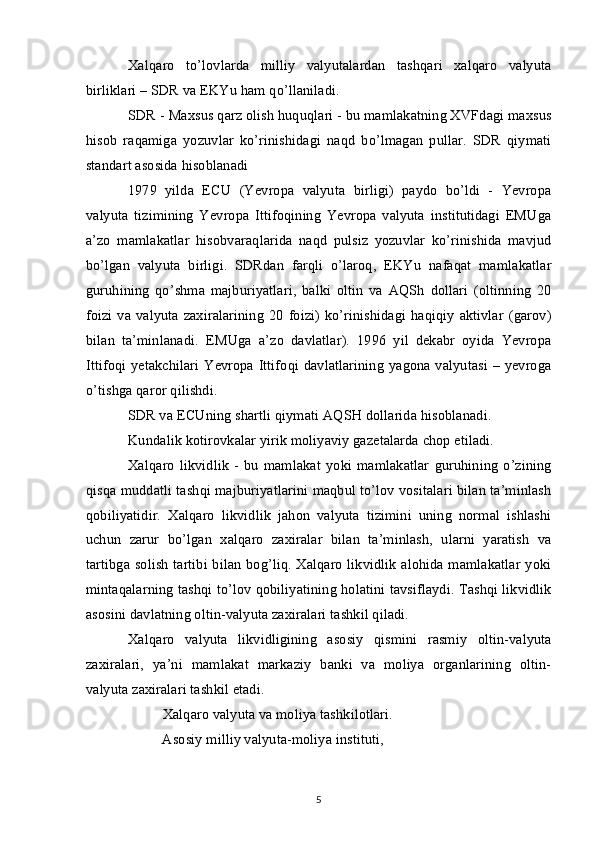 Xalqaro   to’lovlarda   milliy   valyutalardan   tashqari   xalqaro   valyuta
birliklari – SDR va EKYu ham qo’llaniladi.
SDR - Maxsus qarz olish huquqlari - bu mamlakatning XVFdagi maxsus
hisob   raqamiga   yozuvlar   ko’rinishidagi   naqd   bo’lmagan   pullar.   SDR   qiymati
standart asosida hisoblanadi
1979   yilda   ECU   (Yevropa   valyuta   birligi)   paydo   bo’ldi   -   Yevropa
valyuta   tizimining   Yevropa   Ittifoqining   Yevropa   valyuta   institutidagi   EMUga
a’zo   mamlakatlar   hisobvaraqlarida   naqd   pulsiz   yozuvlar   ko’rinishida   mavjud
bo’lgan   valyuta   birligi.   SDRdan   farqli   o’laroq,   EKYu   nafaqat   mamlakatlar
guruhining   qo’shma   majburiyatlari,   balki   oltin   va   AQSh   dollari   (oltinning   20
foizi  va  valyuta  zaxiralarining   20  foizi)  ko’rinishidagi  haqiqiy   aktivlar   (garov)
bilan   ta’minlanadi.   EMUga   a’zo   davlatlar).   1996   yil   dekabr   oyida   Yevropa
Ittifoqi yetakchilari  Yevropa Ittifoqi davlatlarining yagona valyutasi  – yevroga
o’tishga qaror qilishdi.
SDR va ECUning shartli qiymati AQSH dollarida hisoblanadi.
Kundalik kotirovkalar yirik moliyaviy gazetalarda chop etiladi.
Xalqaro   likvidlik   -   bu   mamlakat   yoki   mamlakatlar   guruhining   o’zining
qisqa muddatli tashqi majburiyatlarini maqbul to’lov vositalari bilan ta’minlash
qobiliyatidir.   Xalqaro   likvidlik   jahon   valyuta   tizimini   uning   normal   ishlashi
uchun   zarur   bo’lgan   xalqaro   zaxiralar   bilan   ta’minlash,   ularni   yaratish   va
tartibga solish tartibi bilan bog’liq. Xalqaro likvidlik alohida mamlakatlar yoki
mintaqalarning tashqi to’lov qobiliyatining holatini tavsiflaydi. Tashqi likvidlik
asosini davlatning oltin-valyuta zaxiralari tashkil qiladi.
Xalqaro   valyuta   likvidligining   asosiy   qismini   rasmiy   oltin-valyuta
zaxiralari,   ya’ni   mamlakat   markaziy   banki   va   moliya   organlarining   oltin-
valyuta zaxiralari tashkil etadi.
Xalqaro valyuta va moliya tashkilotlari.
Asosiy milliy valyuta-moliya instituti,
5 