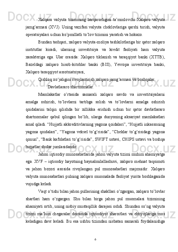 Xalqaro   valyuta   tizimining   barqarorligini   ta’minlovchi   Xalqaro   valyuta
jamg’armasi (XVJ). Uning vazifasi valyuta cheklovlariga qarshi turish, valyuta
operatsiyalari uchun ko’pmillatli to’lov tizimini yaratish va hokazo.
Bundan tashqari, xalqaro valyuta-moliya tashkilotlariga bir qator xalqaro
institutlar   kiradi,   ularning   investitsiya   va   kredit   faoliyati   ham   valyuta
xarakteriga   ega.   Ular   orasida:   Xalqaro   tiklanish   va   taraqqiyot   banki   (XTTB),
Bazeldagi   xalqaro   hisob-kitoblar   banki   (BIS),   Yevropa   investitsiya   banki,
Xalqaro taraqqiyot assotsiatsiyasi,
Qishloq xo jaligini rivojlantirish xalqaro jamg armasi va boshqalar.ʻ ʻ
Davlatlararo shartnomalar.
Mamlakatlar   o’rtasida   samarali   xalqaro   savdo   va   investitsiyalarni
amalga   oshirish,   to’lovlarni   tartibga   solish   va   to’lovlarni   amalga   oshirish
qoidalarini   talqin   qilishda   bir   xillikka   erishish   uchun   bir   qator   davlatlararo
shartnomalar   qabul   qilingan   bo’lib,   ularga   dunyoning   aksariyat   mamlakatlari
amal qiladi. “Hujjatli akkreditivlarning yagona qoidalari”, “Hujjatli inkassoning
yagona   qoidalari”,   “Yagona   veksel   to’g’risida”,   “Cheklar   to’g’risidagi   yagona
qonun”, “Bank kafolatlari to’g’risida”, SWIFT ustavi, CHIPS ustavi va boshqa
hujjatlar shular jumlasidandir.
Jahon iqtisodiy munosabatlarida jahon valyuta tizimi muhim ahamiyatga
ega.   XVF   –   iqtisodiy   hayotning   baynalmilallashuvi,   xalqaro   mehnat   taqsimoti
va   jahon   bozori   asosida   rivojlangan   pul   munosabatlari   majmuidir.   Xalqaro
valyuta munosabatlari pulning xalqaro muomalada faoliyat yurita boshlaganida
vujudga keladi.
Vaqt o’tishi bilan jahon pullarining shakllari o’zgargan, xalqaro to’lovlar
shartlari   ham   o’zgargan.   Shu   bilan   birga   jahon   pul   muomalasi   tizimining
ahamiyati ortib, uning nisbiy mustaqillik darajasi oshdi. Shundan so’ng valyuta
tizimi   ma’lum   chegaralar   doirasida   iqtisodiyot   sharoitlari   va   ehtiyojlariga   mos
keladigan   davr  keladi.   Bu   esa  ushbu   tizimdan  nisbatan  samarali   foydalanishga
6 