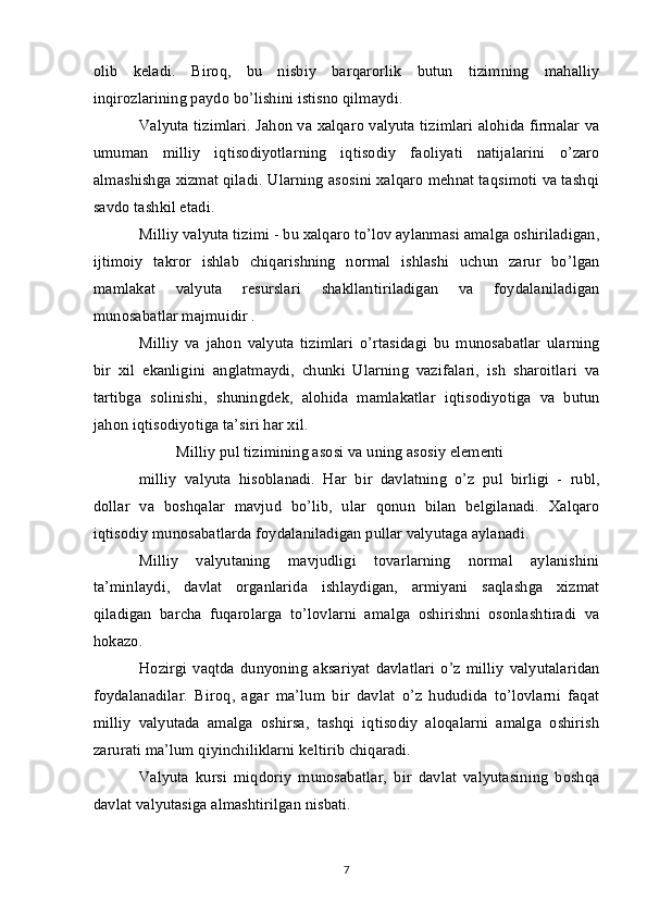 olib   keladi.   Biroq,   bu   nisbiy   barqarorlik   butun   tizimning   mahalliy
inqirozlarining paydo bo’lishini istisno qilmaydi. 
Valyuta tizimlari. Jahon va xalqaro valyuta tizimlari alohida firmalar va
umuman   milliy   iqtisodiyotlarning   iqtisodiy   faoliyati   natijalarini   o’zaro
almashishga xizmat qiladi. Ularning asosini xalqaro mehnat taqsimoti va tashqi
savdo tashkil etadi.
Milliy valyuta tizimi - bu xalqaro to’lov aylanmasi amalga oshiriladigan,
ijtimoiy   takror   ishlab   chiqarishning   normal   ishlashi   uchun   zarur   bo’lgan
mamlakat   valyuta   resurslari   shakllantiriladigan   va   foydalaniladigan
munosabatlar majmuidir .
Milliy   va   jahon   valyuta   tizimlari   o’rtasidagi   bu   munosabatlar   ularning
bir   xil   ekanligini   anglatmaydi,   chunki   Ularning   vazifalari,   ish   sharoitlari   va
tartibga   solinishi,   shuningdek,   alohida   mamlakatlar   iqtisodiyotiga   va   butun
jahon iqtisodiyotiga ta’siri har xil.
Milliy pul tizimining asosi va uning asosiy elementi
milliy   valyuta   hisoblanadi.   Har   bir   davlatning   o’z   pul   birligi   -   rubl,
dollar   va   boshqalar   mavjud   bo’lib,   ular   qonun   bilan   belgilanadi.   Xalqaro
iqtisodiy munosabatlarda foydalaniladigan pullar valyutaga aylanadi.
Milliy   valyutaning   mavjudligi   tovarlarning   normal   aylanishini
ta’minlaydi,   davlat   organlarida   ishlaydigan,   armiyani   saqlashga   xizmat
qiladigan   barcha   fuqarolarga   to’lovlarni   amalga   oshirishni   osonlashtiradi   va
hokazo.
Hozirgi   vaqtda   dunyoning   aksariyat   davlatlari   o’z   milliy   valyutalaridan
foydalanadilar.   Biroq,   agar   ma’lum   bir   davlat   o’z   hududida   to’lovlarni   faqat
milliy   valyutada   amalga   oshirsa,   tashqi   iqtisodiy   aloqalarni   amalga   oshirish
zarurati ma’lum qiyinchiliklarni keltirib chiqaradi.
Valyuta   kursi   miqdoriy   munosabatlar,   bir   davlat   valyutasining   boshqa
davlat valyutasiga almashtirilgan nisbati.
7 